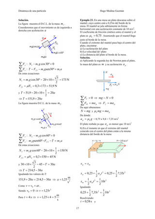 Dinámica de una partícula Hugo Medina Guzmán
17
Solución.
La figura muestra el D.C.L. de la masa 1m .
Consideremos que el movimiento es de izquierda a
derecha con aceleración a
:∑ yF 0º30cos11 =− gmN
:∑ xF amgmFT f 111 º30sen =−−
De estas ecuaciones
º30cos11 gmN = = N173
2
3
1020 =××
N9,511733,011 =×== NFf μ
y aT 20
2
1
10209,51 =××−−
⇒ aT 209,151 +=
La figura muestra D.C.L. de la masa 2m .
:∑ yF 0º60cos22 =− gmN
:∑ xF amTFgm f 222 º60sen =−−
De estas ecuaciones
º60cos22 gmN = = N150
2
1
1020 =××
N451503,022 =×== NFf μ
y aT 3045
2
3
1030 =−−××
⇒ aT 305,214 −=
Igualando los valores de T:
aa 305,214209,151 −=+ ⇒ 2
s
m
25,1=a
Como atvv += 0 ,
Siendo 00 =v ⇒ 2
25,1 tv =
Para s4=t ⇒
s
m
5425,1 =×=v
Ejemplo 23. En una mesa un plato descansa sobre el
mantel, cuyo centro está a 0,25m del borde de la
mesa. El mantel se jala súbitamente en forma
horizontal con una aceleración constante de 10 m/s2
.
El coeficiente de fricción cinético entre el mantel y el
plato es 75,0=kμ . Asumiendo que el mantel llega
justo al borde de la mesa.
Cuando el extremo del mantel pasa bajo el centro del
plato, encontrar:
a) La aceleración del plato
b) La velocidad de! plato
c) La distancia del plato al borde de la mesa.
Solución.
a) Aplicando la segunda ley de Newton para el plato,
la masa del plato es m y su aceleración pa .
0=∑ VF ⇒ 0=− Nmg
pH maF =∑ ⇒ pf maF =
De aquí obtenemos:
mgN = y pk mamg =μ
De donde:
ga kp μ= = 0,75 x 9,8 = 7,35 m/s2
El plato resbala ya que pa es menor que 10 m/s2
b) En el instante en que el extremo del mantel
coincide con el centro del plato están a la misma
distancia del borde de la mesa
mp xx =
22
35,7
2
1
25,0
2
1
25,0 ttax pp +=+=
22
10
2
1
2
1
ttax mm ==
Igualando
22
10
2
1
35,7
2
1
25,0 tt =+
Resolviendo:
s58,0=t y
 