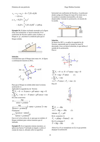 Dinámica de una partícula Hugo Medina Guzmán
18
tavv pp += 0 = 58,035,70 ×+
= 4,26 m/s.
c)
2
2
1
25,0 tax pp +=
= m49,158,035,7
2
1
25,0 2
=×+
Ejemplo 24. El plano inclinado mostrado en la figura
tiene una aceleración a hacia la derecha. Si el
coeficiente de fricción estático entre el plano y el
bloque es μ , encontrar la condición para que el
bloque resbale.
Solución.
Consideremos que el bloque tiene masa m , la figura
a continuación muestra su DCL.
Para que el bloque no resbale debe tener la misma
aceleración a .
Aplicando la segunda ley de Newton
0=∑ VF ⇒ 0sencos =−+ mgNN αμα
y maFH =∑ ⇒ maNN =+− αμα cossen
De estas ecuaciones
αμα sencos +
=
mg
N y
( )( )
( ) ma
mg
=+−
+
cossen
sencos
αμα
αμα
Finalmente
( )
( )
ga
αμα
ααμ
sencos
sencos
+
−
=
Este es el va1or crítico de a para que no resbale; el
bloque resbalará para valores menores que el
indicado.
Ejemplo 25. En el siguiente sistema mecánico, se
aplica una fuerza F inclinada un ángulo α sobre el
cuerpo de masa m, ubicado sobre la superficie
horizontal con coeficiente de fricción µ. La polea por
donde cuelga otro bloque de masa M no tiene roce y
la cuerda se considera inextensible y de masa
despreciable. Calcular la aceleración y la tensión de
la cuerda.
Solución.
Se hacen los DCL y se aplica la segunda ley de
Newton, suponiendo que el cuerpo de masa M
desciende y tira a m hacia la derecha, lo que define el
sentido de la aceleración.
Para m
0=∑ VF ⇒ 0sen =−+ mgFN α
⇒ αsenFmgN −= (1)
y maFH =∑
⇒ maFFT f =−− αcos (2)
Para M
MaFV −=∑
⇒ MaMgT −=− (3)
Además: NFf μ=
De la ecuación (1):
( )αμ senFmgFf −= (4)
De (3) se despeja T:
MaMgT −= (5)
Ahora 4) y (5) se reemplazan en (2), lo que permite
despejar la aceleración
 