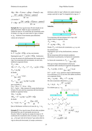 Dinámica de una partícula Hugo Medina Guzmán
19
( ) maFmgFMaMg =−−−− αμα sencos
( ) ( )
mM
FgmM
a
+
−−−
=
αμαμ sencos
y la tensión T
( ) ( )
mM
FgmM
MMgT
+
−−−
−=
αμαμ sencos
Ejemplo 26. Una viga de masa M está situada en un
plano horizontal. Sobre la viga se encuentra un
cuerpo do masa m. El coeficiente de rozamiento entre
el cuerpo y la viga, así como entre la viga y el plano
es kμ . Analizar el movimiento para diferentes
valores do la fuerza F.
Solución.
Si ( )gMmF k +≤ μ , no hay movimiento.
Supongamos que ( )gMmF k +> μ . Analicemos
el caso de ausencia de deslizamiento del cuerpo por la
viga. Las ecuaciones del movimiento, en este caso,
tendrían la siguiente forma:
maFfm = ,
( )gMmFFFFFMa kfmfMfm +−−=−−= μ ;
mgF kfm μ≤
de donde
( )
g
Mm
F
a kμ−
+
= ,
( )
mgmg
Mm
mF
F kkfm μμ ≤−
+
=
que es posible, si
k (m + M) g < F < 2k (m + M) g.
Si F > 2μk(m + M)g, entonces el cuerpo deslizará por
la barra. En este caso las ecuaciones del movimiento
tendrán la siguiente forma:
mgma km μ= ,
( )gmMmgFMa kkM +−−= μμ
de donde
ga km μ= ,
( )g
M
Mm
M
F
a kM
+
−=
2
μ
Que es fácilmente verificar en el caso de mM aa >
Ejemplo 27. Una viga do masa M está sobre un plano
horizontal liso, por el cual puede moverse sin
fricción. Sobre la viga hay un cuerpo do masa m. El
coeficiente de rozamiento entre el cuerpo y la viga es
kμ . ¿Con qué valor de la fuerza F que actúa sobre la
viga en dirección horizontal, el cuerpo comienza a
deslizarse sobre la viga? ¿Dentro do cuánto tiempo el
cuerpo caerá de la viga? La longitud do la viga es l .
Solución.
Las ecuaciones del movimiento de la viga y del
cuerpo tienen la siguiente forma:
mfm maF = , (1)
Mk MamgF =− μ (2)
Donde fmF es la fuerza do rozamiento, am y aM son
las aceleraciones.
Supongamos que no hay deslizamiento, entonces
am = aM
De las ecuaciones del movimiento podemos
determinar la aceleración y la fuerza de rozamiento.
La fuerza de rozamiento es
( )Mm
mF
Ffm
+
=
Para que no haya deslizamiento la fuerza de
rozamiento debe satisfacer la siguiente desigualdad:
mgF kfm μ≤ , es decir,
( )
g
Mm
F
kμ≤
+
.
Si F > μk (M + m) g, entonces surge el deslizamiento.
Las ecuaciones (1) y (2) en este caso deben escribirse
en la siguiente forma:
mgma km μ= , mgFMa kM μ−=
De estas ecuaciones obtenemos am y aM:
ga km μ= ,
( )
M
mgF
a k
M
μ−
= .
Es evidente que aM > am.
2
2
1
tax mm = ,
2
2
1
tax MM =
l=− mM xx =
22
2
1
2
1
tata mM −
⇒
mM aa
t
−
=
l2
=
( )
g
M
mgF
k
k
μ
μ
−
−
l2
=
( )mMgF
M
k +− μ
l2
 