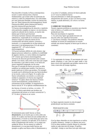 Dinámica de una partícula Hugo Medina Guzmán
2
Para describir el mundo, la física contemporánea
recurre a cuatro interacciones o fuerzas
fundamentales, que actúan sobre las partículas de
materia (y sobre las antipartículas), son vehiculadas
por unas partículas llamadas vectores de interacción,
que son: fotón (interacción electromagnética), bosón
(interacción débil), gluón (interacción fuerte) y
gravitón (interacción gravitacional).
1) Fuerzas electromagnéticas de atracción o repulsión
entre partículas cargadas en reposo o en movimiento,
explica la cohesión de los átomos, es mucho más
intensa que la fuerza gravitacional.
2) Fuerzas nucleares intensas entre partículas
subatómicas, responsable de la existencia del núcleo
atómico asegura la cohesión interna de los
constituyentes del núcleo atómico, protones y
neutrones, y es responsable de un gran número de
reacciones y de desintegraciones; es la de mayor
magnitud (102
- 103
veces la fuerza
electromagnética).
3) Fuerzas nucleares débiles de corto alcance, rige
algunos procesos radiactivos, establece la estabilidad
de algunos núcleos, es varios órdenes de magnitud
(1012
) menor que la fuerza electromagnética.
4) Fuerza de atracción gravitacional entre cuerpos
debido a sus masas, entre otras cosas hace que caigan
las manzanas y que suba la marea, es la fuerza de
menor magnitud comparada con las otras.
Para que el concepto de fuerza sea exacto se debe
establecer un método para medirla. Una fuerza se
puede medir por el efecto que produce. Por ejemplo
se puede usar la deformación que una fuerza produce
en un resorte, como en la figura. Si se aplica una
fuerza verticalmente a un resorte y se estira una
unidad, le asignamos a la fuerza una magnitud
unitaria F. Se aplica ahora otra fuerza al mismo
resorte horizontalmente, produciéndole un
estiramiento de dos unidades, la magnitud de la
fuerza será de 2F. Si se aplican simultáneamente las
dos fuerzas, el resorte se inclina, y se estira 5
veces. La fuerza equivalente que produce ese
estiramiento del resorte es la suma vectorial de F y
2F. Es decir, la fuerza es un vector.
El instrumento para medir fuerzas se llama
dinamómetro, es un resorte que se estira sobre una
escala. Si se aplica una fuerza de una unidad sobre el
dinamómetro, el resorte se estira hasta que ejerce una
fuerza igual y contraria a la aplicada. En la escala se
mide el alargamiento del resorte y se le asigna una
unidad de fuerza. De esa manera se calibra el
dinamómetro y se usa para medir fuerzas, por
ejemplo se aplica una fuerza sobre el dinamómetro y
si se estira 2,5 unidades, entonces la fuerza aplicada
es 2,5 veces la unidad de fuerza.
Este procedimiento es válido para pequeños
alargamientos del resorte, ya que si la fuerza es muy
intensa, se puede deformar y no volver a su forma
original.
CAMBIO DE VELOCIDAD
Nuestro siguiente problema es encontrar una relación
entre la fuerza y el cambio en el movimiento
producido por ésta.
Para esto necesitamos lo siguiente:
1. Un carro muy ligero que pueda moverse sin
fricción sobre una superficie horizontal.
2. Una fuerza constante. Esta podernos obtenerla
mediante un resorte (Si mantenemos un resorte
estirado una misma longitud, la fuerza que la estira es
constante).
3. Un registrador de tiempo. El movimiento del carro
puede estudiarse si una cinta de papel atada a éste
pasa a través del registrador que produce marcas en la
cinta a intervalos de tiempo regulares.
La figura siguiente muestra la cinta de papel
producida por una fuerza constante.
Con los datos obtenidos en esta experiencia se realiza
el gráfico distancia - tiempo y se obtiene una curva.
Con los datos también se puede obtener la velocidad
media en cada intervalo de tiempo. El gráfico
velocidad - tiempo es una línea recta que indica que
 