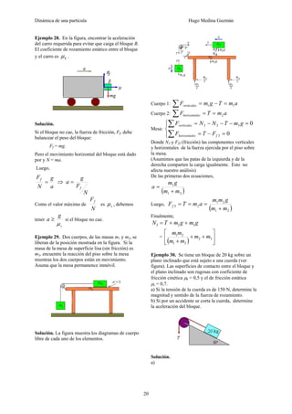Dinámica de una partícula Hugo Medina Guzmán
20
Ejemplo 28. En la figura, encontrar la aceleración
del carro requerida para evitar que caiga el bloque B.
El coeficiente de rozamiento estático entre el bloque
y el carro es kμ .
Solución.
Si el bloque no cae, la fuerza de fricción, Ff, debe
balancear el peso del bloque:
Ff = mg.
Pero el movimiento horizontal del bloque está dado
por y N = ma.
Luego,
a
g
N
Ff
= ⇒
N
F
g
a
f
=
Como el valor máximo de
N
Ff
es sμ , debemos
tener
s
g
a
μ
≥ si el bloque no cae.
Ejemplo 29. Dos cuerpos, de las masas m1 y m2, se
liberan de la posición mostrada en la figura. Si la
masa de la mesa de superficie lisa (sin fricción) es
m3, encuentre la reacción del piso sobre la mesa
mientras los dos cuerpos están en movimiento.
Asuma que la mesa permanence inmóvil.
Solución. La figura muestra los diagramas de cuerpo
libre de cada uno de los elementos.
Cuerpo 1: amTgmFverticales 11 =−=∑
Cuerpo 2: amTF eshorizontal 2==∑
Mesa:
⎪⎩
⎪
⎨
⎧
=−=
=−−−=
∑
∑
0
0
3
323
feshorizontal
verticales
FTF
gmTNNF
Donde N3 y Ff3 (fricción) las componentes verticales
y horizontales de la fuerza ejercida por el piso sobre
la mesa.
(Asumimos que las patas de la izquierda y de la
derecha comparten la carga igualmente. Esto no
afecta nuestro análisis)
De las primeras dos ecuaciones,
( )21
1
mm
gm
a
+
=
Luego,
( )21
21
23
mm
gmm
amTFf
+
===
Finalmente,
gmgmTN 323 ++=
=
( ) ⎥
⎦
⎤
⎢
⎣
⎡
++
+
32
21
21
mm
mm
mm
Ejemplo 30. Se tiene un bloque de 20 kg sobre un
plano inclinado que está sujeto a una cuerda (ver
figura). Las superficies de contacto entre el bloque y
el plano inclinado son rugosas con coeficiente de
fricción cinética μk = 0,5 y el de fricción estática
μs = 0,7.
a) Si la tensión de la cuerda es de 150 N, determine la
magnitud y sentido de la fuerza de rozamiento.
b) Si por un accidente se corta la cuerda, determine
la aceleración del bloque.
Solución.
a)
 