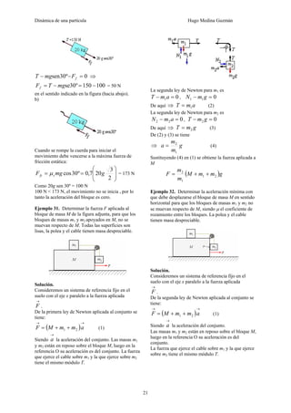 Dinámica de una partícula Hugo Medina Guzmán
21
0º30sen =−− fFmgT ⇒
100150º30se −=−= mgTFf = 50 N
en el sentido indicado en la figura (hacia abajo).
b)
Cuando se rompe la cuerda para iniciar el
movimiento debe vencerse a la máxima fuerza de
fricción estática:
⎟
⎟
⎠
⎞
⎜
⎜
⎝
⎛
==
2
3
207,0º30cos gmgF sfs μ = 173 N
Como 20g sen 30º = 100 N
100 N < 173 N, el movimiento no se inicia , por lo
tanto la aceleración del bloque es cero.
Ejemplo 31. Determinar la fuerza F aplicada al
bloque de masa M de la figura adjunta, para que los
bloques de masas m1 y m2 apoyados en M, no se
muevan respecto de M. Todas las superficies son
lisas, la polea y el cable tienen masa despreciable.
Solución.
Consideremos un sistema de referencia fijo en el
suelo con el eje x paralelo a la fuerza aplicada
→
F .
De la primera ley de Newton aplicada al conjunto se
tiene:
( )
→→
++= ammMF 21 (1)
Siendo
→
a la aceleración del conjunto. Las masas m1
y m2 están en reposo sobre el bloque M, luego en la
referencia O su aceleración es del conjunto. La fuerza
que ejerce el cable sobre m1 y la que ejerce sobre m2
tiene el mismo módulo T.
La segunda ley de Newton para m1 es
01 =− amT , 011 =− gmN
De aquí ⇒ amT 1= (2)
La segunda ley de Newton para m2 es
022 =− amN , 02 =− gmT
De aquí ⇒ gmT 2= (3)
De (2) y (3) se tiene
⇒ g
m
m
a
1
2
= (4)
Sustituyendo (4) en (1) se obtiene la fuerza aplicada a
M
( )gmmM
m
m
F 21
1
2
++=
Ejemplo 32. Determinar la aceleración mínima con
que debe desplazarse el bloque de masa M en sentido
horizontal para que los bloques de masas m1 y m2 no
se muevan respecto de M, siendo μ el coeficiente de
rozamiento entre los bloques. La polea y el cable
tienen masa despreciable.
Solución.
Consideremos un sistema de referencia fijo en el
suelo con el eje x paralelo a la fuerza aplicada
→
F .
De la segunda ley de Newton aplicada al conjunto se
tiene:
( )
→→
++= ammMF 21 (1)
Siendo
→
a la aceleración del conjunto.
Las masas m1 y m2 están en reposo sobre el bloque M,
luego en la referencia O su aceleración es del
conjunto.
La fuerza que ejerce el cable sobre m1 y la que ejerce
sobre m2 tiene el mismo módulo T.
 