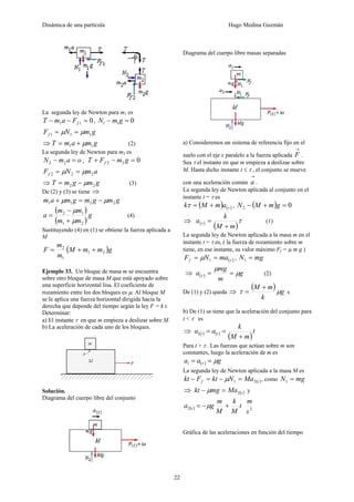 Dinámica de una partícula Hugo Medina Guzmán
22
La segunda ley de Newton para m1 es
011 =−− fFamT , 011 =− gmN
gmNFf 111 μμ ==
⇒ gmamT 11 μ+= (2)
La segunda ley de Newton para m2 es
oamN =− 22 , 022 =−+ gmFT f
amNFf 222 μμ ==
⇒ gmgmT 22 μ−= (3)
De (2) y (3) se tiene ⇒
gmgmgmam 2211 μμ −=+
( )
( )
g
mm
mm
a
21
12
μ
μ
+
−
= (4)
Sustituyendo (4) en (1) se obtiene la fuerza aplicada a
M
( )gmmM
m
m
F 21
1
2
++=
Ejemplo 33. Un bloque de masa m se encuentra
sobre otro bloque de masa M que está apoyado sobre
una superficie horizontal lisa. El coeficiente de
rozamiento entre los dos bloques es μ. Al bloque M
se le aplica una fuerza horizontal dirigida hacia la
derecha que depende del tiempo según la ley F = k t.
Determinar:
a) El instante τ en que m empieza a deslizar sobre M.
b) La aceleración de cada uno de los bloques.
Solución.
Diagrama del cuerpo libre del conjunto
Diagrama del cuerpo libre masas separadas
a) Consideremos un sistema de referencia fijo en el
suelo con el eje x paralelo a la fuerza aplicada
→
F .
Sea τ el instante en que m empieza a deslizar sobre
M. Hasta dicho instante t ≤ τ , el conjunto se mueve
con una aceleración común
→
a .
La segunda ley de Newton aplicada al conjunto en el
instante t = τ es
( ) ( )ττ amMk += , ( ) 02 =+− gmMN
⇒ ( )
( )
ττ
mM
k
a
+
= (1)
La segunda ley de Newton aplicada a la masa m en el
instante t = τ es, ( la fuerza de rozamiento sobre m
tiene, en ese instante, su valor máximo Ff = μ m g )
( )τμ maNFf == 1 , mgN =1
⇒ ( ) g
m
mg
a μ
μ
τ == (2)
De (1) y (2) queda ⇒
( ) g
k
mM
μτ
+
= s
b) De (1) se tiene que la aceleración del conjunto para
t < τ es
⇒ ( ) ( )
( )
t
mM
k
aa tt
+
==1
Para t > τ . Las fuerzas que actúan sobre m son
constantes, luego la aceleración de m es
( ) gaa μτ ==1
La segunda ley de Newton aplicada a la masa M es
( )tf MaNktFkt 21 =−=− μ , como mgN =1
⇒ ( )tMamgkt 2=− μ y
( ) t
M
k
M
m
ga t +−= μ2 2
s
m
Gráfica de las aceleraciones en función del tiempo
 