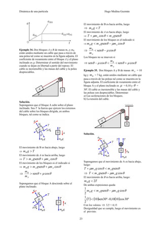 Dinámica de una partícula Hugo Medina Guzmán
23
Ejemplo 34. Dos bloques A y B de masas mA y mB
están unidos mediante un cable que pasa a través de
una polea tal como se muestra en la figura adjunta. El
coeficiente de rozamiento entre el bloque A y el plano
inclinado es μ. Determinar el sentido del movimiento
cuando se dejan en libertad a partir del reposo. El
cable es inextensible y las masas del cable y la polea
despreciables.
Solución.
Supongamos que el bloque A sube sobre el plano
inclinado. Sea T la fuerza que ejercen los extremos
del cable sobre los bloques dirigida, en ambos
bloques, tal como se indica.
El movimiento de B es hacia abajo, luego
⇒ TgmB >
El movimiento de A es hacia arriba, luego
⇒ θμθ cossen AA mgmT +>
El movimiento de los bloques es el indicado si
⇒ θμθ cossen AAB mgmgm +>
⇒ θμθ cossen +>
A
B
m
m
Supongamos que el bloque A desciende sobre el
plano inclinado.
El movimiento de B es hacia arriba, luego
⇒ TgmB <
El movimiento de A es hacia abajo, luego
⇒ θθμ sencos gmmT AA <+
El movimiento de los bloques es el indicado si
⇒ θμθ cossen AAB mgmgm −<
⇒ θμθ cossen −<
A
B
m
m
Los bloques no se mueven si
⇒ θμθθμθ cossencossen +<<−
A
B
m
m
Ejemplo 35. Dos bloques A y B de masas Am = 10
kg y Bm = 7 kg, están unidos mediante un cable que
pasa a través de las poleas tal como se muestra en la
figura adjunta. El coeficiente de rozamiento entre el
bloque A y el plano inclinado es μ = 0,10 y θ =
30º. El cable es inextensible y las masas del cable y
las poleas son despreciables. Determinar:
a) Las aceleraciones de los bloques;
b) La tensión del cable.
Solución.
Supongamos que el movimiento de A es hacia abajo,
luego:
θθμ sencos gmgmT AA <+
⇒ θμθ cossen gmgmT AA −<
El movimiento de B es hacia arriba, luego:
TgmB 2<
De ambas expresiones queda
θμθ cossen
2
1
gmgmgm AAB −<
( ) ( ) ( ) º30cos1010,0º30sen107
2
1
−<
Con los valores ⇒ 3,5 < 4,13
Desigualdad que se cumple, luego el movimiento es
el previsto.
 