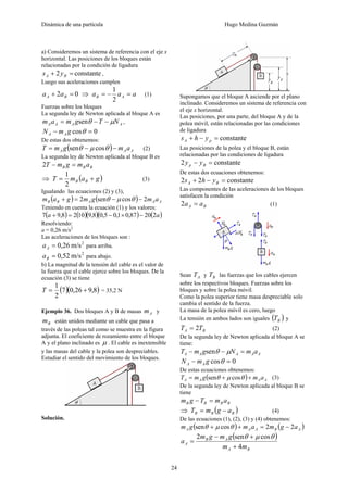 Dinámica de una partícula Hugo Medina Guzmán
24
a) Consideremos un sistema de referencia con el eje x
horizontal. Las posiciones de los bloques están
relacionadas por la condición de ligadura
constante2 =+ BA ys ,
Luego sus aceleraciones cumplen
02 =+ BA aa ⇒ aaa AB =−=
2
1
(1)
Fuerzas sobre los bloques
La segunda ley de Newton aplicada al bloque A es
AAAA NTgmam μθ −−= sen ,
0cos =− θgmN AA
De estas dos obtenemos:
( ) AAA amgmT −−= θμθ cossen (2)
La segunda ley de Newton aplicada al bloque B es
BBB amgmT =−2
⇒ ( )gamT BB +=
2
1
(3)
Igualando las ecuaciones (2) y (3),
( ) ( ) AAABB amgmgam 2cossen2 −−=+ θμθ
Teniendo en cuenta la ecuación (1) y los valores:
( ) ( )( )( ) ( )aa 22087,01,05,08,91028,97 −×−=+
Resolviendo:
a = 0,26 m/s2
Las aceleraciones de los bloques son :
2
m/s0,26=Aa para arriba.
2
m/s0,52=Ba para abajo.
b) La magnitud de la tensión del cable es el valor de
la fuerza que el cable ejerce sobre los bloques. De la
ecuación (3) se tiene
( )( )8,926,07
2
1
+=T = 35,2 N
Ejemplo 36. Dos bloques A y B de masas Am y
Bm están unidos mediante un cable que pasa a
través de las poleas tal como se muestra en la figura
adjunta. El coeficiente de rozamiento entre el bloque
A y el plano inclinado es μ . El cable es inextensible
y las masas del cable y la polea son despreciables.
Estudiar el sentido del movimiento de los bloques.
Solución.
Supongamos que el bloque A asciende por el plano
inclinado. Consideremos un sistema de referencia con
el eje x horizontal.
Las posiciones, por una parte, del bloque A y de la
polea móvil, están relacionadas por las condiciones
de ligadura
constante=−+ pA yhs
Las posiciones de la polea y el bloque B, están
relacionadas por las condiciones de ligadura
constante2 =− Bp yy
De estas dos ecuaciones obtenemos:
constante22 =−+ BA yhs
Las componentes de las aceleraciones de los bloques
satisfacen la condición
BA aa =2 (1)
Sean AT y BT las fuerzas que los cables ejercen
sobre los respectivos bloques. Fuerzas sobre los
bloques y sobre la polea móvil.
Como la polea superior tiene masa despreciable solo
cambia el sentido de la fuerza.
La masa de la polea móvil es cero, luego
La tensión en ambos lados son iguales ( )BT y
BA TT 2= (2)
De la segunda ley de Newton aplicada al bloque A se
tiene:
AAAAA amNgmT =−− μθsen
0cos =− θgmN AA
De estas ecuaciones obtenemos:
( ) AAAA amgmT ++= θμθ cossen (3)
De la segunda ley de Newton aplicada al bloque B se
tiene
BBBB amTgm =−
⇒ ( )BBB agmT −= (4)
De las ecuaciones (1), (2), (3) y (4) obtenemos:
( ) ( )ABAAA agmamgm 22cossen −=++ θμθ
( )
BA
AB
A
mm
gmgm
a
4
cossen2
+
+−
=
θμθ
 