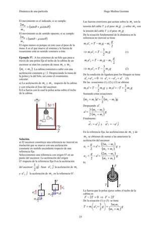 Dinámica de una partícula Hugo Medina Guzmán
25
El movimiento es el indicado, si se cumple:
( )θμθ cossen
2
+>
A
B
m
m
El movimiento es de sentido opuesto, si se cumple:
( )θμθ cossen
2
−<
A
B
m
m
El signo menos es porque en este caso el peso de la
masa A es el que mueve al sistema y la fuerza de
rozamiento está en sentido contrario a éste.
Ejemplo 37. A los extremos de un hilo que pasa a
través de una polea fija al techo de la cabina de un
ascensor se atan los cuerpos de masa 1m y 2m
( )21 mm < . La cabina comienza a subir con una
aceleración constante g / 2. Despreciando la masa de
la polea y la del hilo, así como el rozamiento,
calcular:
a) La aceleración de 1m y 2m respecto de la cabina
y con relación al foso del ascensor.
b) La fuerza con la cual la polea actúa sobre el techo
de la cabina.
Solución.
a) El ascensor constituye una referencia no inercial en
traslación que se mueve con una aceleración
constante en sentido ascendente respecto de una
referencia fija.
Seleccionemos una referencia con origen O′ en un
punto del ascensor. La aceleración del origen
O′ respecto de la referencia fija O es la aceleración
del ascensor jgˆ
2
1
. Sean ja ˆ'1 la aceleración de 1m
y ja ˆ'2 la aceleración de 2m en la referencia O’.
Las fuerzas exteriores que actúan sobre la 1m son la
tensión del cable T y el peso gm1 , y sobre 2m son
la tensión del cable T y el peso gm2 .
De la ecuación fundamental de la dinámica en la
referencia no inercial se tiene
2
' 1111
g
mgmTam −−=
⇒ gmTam 111
2
3
' −= (1)
2
' 2221
g
mgmTam −−=
⇒ gmTam 221
2
3
' −= (2)
De la condición de ligadura para los bloques se tiene
0'' 21 =+aa ⇒ ''' 21 aaa =−= (3)
De las ecuaciones (1), (2) y (3) se obtiene
gmTam 11
2
3
' −= y gmTam 21
2
3
' +−=
Sumando estas ecuaciones:
( ) ( )gmmamm 1212
2
3
' −=+
Despejando 'a
( )
( )
g
mm
mm
a
12
12
2
3
'
+
−
=
Finalmente:
jaa ˆ''1 =
→
y jaa ˆ''2 −=
→
En la referencia fija, las aceleraciones de 1m y de
2m se obtienen de sumar a las anteriores la
aceleración del ascensor
( )
( )
g
mm
mm
a
g
a
12
12
1
2
'
2 +
−
=+= y
( )
( )
g
mm
mm
a
g
a
12
21
2
2
'
2 +
−
=−=
b)
La fuerza que la polea ejerce sobre el techo de la
cabina es
02 =− TF ⇒ TF 2=
De la ecuación (1) y (3) se tiene
( )
g
mm
mm
gamT
12
21
11
3
2
3
'
+
=⎟
⎠
⎞
⎜
⎝
⎛
+=
 