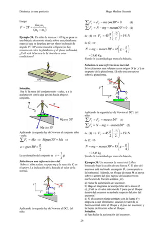 Dinámica de una partícula Hugo Medina Guzmán
26
Luego
( )12
216
2
mm
mm
TF
+
==
Ejemplo 38. Un niño de masa m = 45 kg se pesa en
una báscula de resorte situada sobre una plataforma
especial que se desplaza por un plano inclinado de
ángulo θ = 30º como muestra la figura (no hay
rozamiento entre la plataforma y el plano inclinado).
¿Cuál será la lectura de la báscula en estas
condiciones?
Solución.
Sea M la masa del conjunto niño - cuña., y a la
aceleración con la que desliza hacia abajo el
conjunto.
Aplicando la segunda ley de Newton al conjunto niño
- cuña.
MaF =∑ // ⇒ MaMg =º30sen ⇒
2
º30sen
g
ga ==
La aceleración del conjunto es ga
2
1
=
Solución en una referencia inercial.
Sobre el niño actúan: su peso mg y la reacción Ff en
el apoyo. La indicación de la báscula el valor de la
normal.
Aplicando la segunda ley de Newton al DCL del
niño.
0º30cos =−=∑ maFF fx (1)
0º30sen =+−=∑ mamgNFy (2)
de (1) ⇒ N
g
Ff 191
2
3
2
45 =⎟
⎟
⎠
⎞
⎜
⎜
⎝
⎛
=
de (2) ⇒
⎟
⎠
⎞
⎜
⎝
⎛
−=−=
4
45º30sen
g
gmamgN
= 33,45 Kg.
Siendo N la cantidad que marca la báscula.
Solución en una referencia no inercial .
Seleccionemos una referencia con origen O′ (x’,y’) en
un punto de la plataforma. El niño está en reposo
sobre la plataforma.
Aplicando la segunda ley de Newton al DCL del
niño.
º30cosmaFF fx ==∑ (1)
º30senmamgNFy −=−=∑ (2)
de (1) ⇒ N
g
Ff 191
2
3
2
45 =⎟
⎟
⎠
⎞
⎜
⎜
⎝
⎛
=
de (2) ⇒
⎟
⎠
⎞
⎜
⎝
⎛
−=−=
4
45º30sen
g
gmamgN
= 33,45 kg
Siendo N la cantidad que marca la báscula.
Ejemplo 39. Un ascensor de masa total 3M es
levantado bajo la acción de una fuerza F. El piso del
ascensor está inclinado un ángulo θ , con respecto a
la horizontal. Además, un bloque de masa M se apoya
sobre el centro del piso rugoso del ascensor (con
coeficiente de fricción estática μ ).
a) Hallar la aceleración del ascensor.
b) Haga el diagrama de cuerpo libre de la masa M.
c) ¿Cuál es el valor máximo de F para que el bloque
dentro del ascensor no resbale respecto del piso del
ascensor?
d) Si el ascensor pierde contacto con la fuerza F y
empieza a caer libremente, calcule el valor de la
fuerza normal entre el bloque y el piso del ascensor, y
la fuerza de fricción sobre el bloque.
Solución.
a) Para hallar la aceleración del ascensor.
 