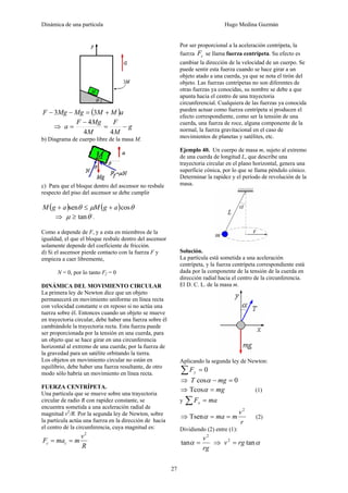Dinámica de una partícula Hugo Medina Guzmán
27
( )aMMMgMgF +=−− 33
⇒ g
M
F
M
MgF
a −=
−
=
44
4
b) Diagrama de cuerpo libre de la masa M.
c) Para que el bloque dentro del ascensor no resbale
respecto del piso del ascensor se debe cumplir
( ) ( ) θμθ cossen agMagM +≤+
⇒ θμ tan≥ .
Como a depende de F, y a esta en miembros de la
igualdad, el que el bloque resbale dentro del ascensor
solamente depende del coeficiente de fricción.
d) Si el ascensor pierde contacto con la fuerza F y
empieza a caer libremente,
N = 0, por lo tanto Ff = 0
DINÁMICA DEL MOVIMIENTO CIRCULAR
La primera ley de Newton dice que un objeto
permanecerá en movimiento uniforme en línea recta
con velocidad constante o en reposo si no actúa una
tuerza sobre él. Entonces cuando un objeto se mueve
en trayectoria circular, debe haber una fuerza sobre él
cambiándole la trayectoria recta. Esta fuerza puede
ser proporcionada por la tensión en una cuerda, para
un objeto que se hace girar en una circunferencia
horizontal al extremo de una cuerda; por la fuerza de
la gravedad para un satélite orbitando la tierra.
Los objetos en movimiento circular no están en
equilibrio, debe haber una fuerza resultante, de otro
modo sólo habría un movimiento en línea recta.
FUERZA CENTRÍPETA.
Una partícula que se mueve sobre una trayectoria
circular de radio R con rapidez constante, se
encuentra sometida a una aceleración radial de
magnitud v2
/R. Por la segunda ley de Newton, sobre
la partícula actúa una fuerza en la dirección de hacia
el centro de la circunferencia, cuya magnitud es:
R
v
mmaF cc
2
==
Por ser proporcional a la aceleración centrípeta, la
fuerza cF se llama fuerza centrípeta. Su efecto es
cambiar la dirección de la velocidad de un cuerpo. Se
puede sentir esta fuerza cuando se hace girar a un
objeto atado a una cuerda, ya que se nota el tirón del
objeto. Las fuerzas centrípetas no son diferentes de
otras fuerzas ya conocidas, su nombre se debe a que
apunta hacia el centro de una trayectoria
circunferencial. Cualquiera de las fuerzas ya conocida
pueden actuar como fuerza centrípeta si producen el
efecto correspondiente, como ser la tensión de una
cuerda, una fuerza de roce, alguna componente de la
normal, la fuerza gravitacional en el caso de
movimientos de planetas y satélites, etc.
Ejemplo 40. Un cuerpo de masa m, sujeto al extremo
de una cuerda de longitud L, que describe una
trayectoria circular en el plano horizontal, genera una
superficie cónica, por lo que se llama péndulo cónico.
Determinar la rapidez y el período de revolución de la
masa.
Solución.
La partícula está sometida a una aceleración
centrípeta, y la fuerza centrípeta correspondiente está
dada por la componente de la tensión de la cuerda en
dirección radial hacia el centro de la circunferencia.
El D. C. L. de la masa m.
Aplicando la segunda ley de Newton:
0=∑ yF
⇒ 0cos =− mgT α
⇒ mg=αTcos (1)
y maFx =∑
⇒
r
v
mma
2
Tsen ==α (2)
Dividiendo (2) entre (1):
rg
v2
tan =α ⇒ αtan2
rgv =
 