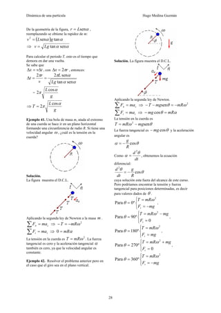 Dinámica de una partícula Hugo Medina Guzmán
28
De la geometría de la figura, αsenLr = ,
reemplazando se obtiene la rapidez de m:
( ) αα tansen2
gLv =
⇒ αα sentanLgv =
Para calcular el periodo T, esto es el tiempo que
demora en dar una vuelta.
Se sabe que
tvx Δ=Δ , con rx π2=Δ , entonces:
αα
αππ
sentan
sen22
Lg
L
v
r
t ==Δ
=
g
L α
π
cos
2
⇒
g
L
T
α
π
cos
2=
Ejemplo 41. Una bola de masa m, atada al extremo
de una cuerda se hace ir en un plano horizontal
formando una circunferencia de radio R. Si tiene una
velocidad angular ω , ¿cuál es la tensión en la
cuerda?
Solución.
La figura muestra el D.C.L.
Aplicando la segunda ley de Newton a la masa m .
cn maF =∑ ⇒ 2
ωmRT −=−
tt maF =∑ ⇒ αmR=0
La tensión en la cuerda es
2
ωmRT = . La fuerza
tangencial es cero y la aceleración tangencial α
también es cero, ya que la velocidad angular es
constante.
Ejemplo 42. Resolver el problema anterior pero en
el caso que el giro sea en el plano vertical.
Solución. La figura muestra el D.C.L.
Aplicando la segunda ley de Newton.
cn maF =∑ ⇒ 2
sen ωθ mRmgT −=−−
tt maF =∑ ⇒ αθ mRmg =− cos
La tensión en la cuerda es
θω sen2
mgmRT −=
La fuerza tangencial es θcosmg− y la aceleración
angular es
θα cos
R
g
−=
Como
dt
d θ
α
2
= , obtenemos la ecuación
diferencial:
θ
θ
cos
2
R
g
dt
d
−=
cuya solución esta fuera del alcance de este curso.
Pero podríamos encontrar la tensión y fuerza
tangencial para posiciones determinadas, es decir
para valores dados de θ .
⎩
⎨
⎧
−=
=
=
mgF
mRT
t
2
º0Para
ω
θ ,
⎩
⎨
⎧
=
−=
=
0
º90Para
2
tF
mgmRT ω
θ ,
⎩
⎨
⎧
=
=
=
mgF
mRT
t
2
º180Para
ω
θ ,
⎩
⎨
⎧
=
+=
=
0
º270Para
2
tF
mgmRT ω
θ ,
⎩
⎨
⎧
−=
=
=
mgF
mRT
t
2
º360Para
ω
θ
 