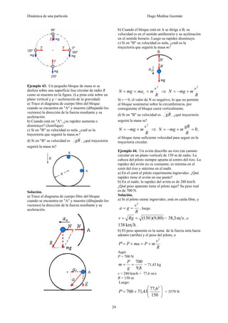Dinámica de una partícula Hugo Medina Guzmán
29
Ejemplo 43. Un pequeño bloque de masa m se
desliza sobre una superficie lisa circular de radio R
como se muestra en la figura. (La pista está sobre un
plano vertical y g = aceleración de la gravedad)
a) Trace el diagrama de cuerpo libre del bloque
cuando se encuentra en "A" y muestre (dibujando los
vectores) la dirección de la fuerza resultante y su
aceleración.
b) Cuando está en "A", ¿su rapidez aumenta o
disminuye? (Justifique)
c) Si en "B" su velocidad es nula, ¿cuál es la
trayectoria que seguirá la masa m?
d) Si en "B" su velocidad es gR , ¿qué trayectoria
seguirá la masa m?
Solución.
a) Trace el diagrama de cuerpo libre del bloque
cuando se encuentra en "A" y muestre (dibujando los
vectores) la dirección de la fuerza resultante y su
aceleración.
b) Cuando el bloque está en A se dirige a B, su
velocidad es en el sentido antihorario y su aceleración
en el sentido horario. Luego su rapidez disminuye.
c) Si en "B" su velocidad es nula, ¿cuál es la
trayectoria que seguirá la masa m?
R
v
mmamgN c
2
==+ ⇒
R
v
mmgN
2
+−=
Si v = 0, el valor de N es negativo, lo que no permite
al bloque sostenerse sobre la circunferencia, por
consiguiente el bloque caerá verticalmente.
d) Si en "B" su velocidad es gR , ¿qué trayectoria
seguirá la masa m?
R
v
mmgN
2
+−= ⇒ 0=+−=
R
gR
mmgN ,
el bloque tiene suficiente velocidad para seguir en la
trayectoria circular.
Ejemplo 44. Un avión describe un rizo (un camino
circular en un plano vertical) de 150 m de radio. La
cabeza del piloto siempre apunta al centro del rizo. La
rapidez del avión no es constante; es mínima en el
cenit del rizo y máxima en el nadir.
a) En el cenit el piloto experimenta ingravidez. ¿Qué
rapidez tiene el avión en ese punto?
b) En el nadir, la rapidez del avión es de 280 km/h.
¿Qué peso aparente tiene el piloto aquí? Su peso real
es de 700 N.
Solución.
a) Sí el piloto siente ingravidez, está en caída libre, y
R
v
ga
2
== , luego
))(9,80150(== Rgv = sm3,38 , o
hkm138 .
b) El peso aparente es la suma de la fuerza neta hacia
adentro (arriba) y el peso del piloto, o
R
v
mPmaPP
2
' +=+=
Aquí:
P = 700 N
8,9
700
==
g
P
m = 71,43 kg
v = 280 km/h = 77,6 m/s
R = 150 m
Luego:
⎟⎟
⎠
⎞
⎜⎜
⎝
⎛
+=
150
6,77
43,71700'
2
P = 3579 N
 