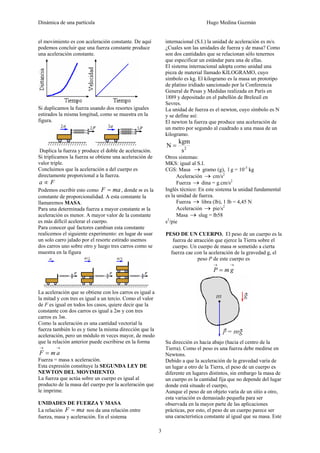 Dinámica de una partícula Hugo Medina Guzmán
3
el movimiento es con aceleración constante. De aquí
podemos concluir que una fuerza constante produce
una aceleración constante.
Si duplicamos la fuerza usando dos resortes iguales
estirados la misma longitud, como se muestra en la
figura.
Duplica la fuerza y produce el doble de aceleración.
Si triplicamos la fuerza se obtiene una aceleración de
valor triple.
Concluimos que la aceleración a del cuerpo es
directamente proporcional a la fuerza.
Fa ∝
Podemos escribir esto como maF = , donde m es la
constante de proporcionalidad. A esta constante la
llamaremos MASA.
Para una determinada fuerza a mayor constante m la
aceleración es menor. A mayor valor de la constante
es más difícil acelerar el cuerpo.
Para conocer qué factores cambian esta constante
realicemos el siguiente experimento: en lugar de usar
un solo carro jalado por el resorte estirado usemos
dos carros uno sobre otro y luego tres carros como se
muestra en la figura
La aceleración que se obtiene con los carros es igual a
la mitad y con tres es igual a un tercio. Como el valor
de F es igual en todos los casos, quiere decir que la
constante con dos carros es igual a 2m y con tres
carros es 3m.
Como la aceleración es una cantidad vectorial la
fuerza también lo es y tiene la misma dirección que la
aceleración, pero un módulo m veces mayor, de modo
que la relación anterior puede escribirse en la forma
→→
= amF
Fuerza = masa x aceleración.
Esta expresión constituye la SEGUNDA LEY DE
NEWTON DEL MOVIMIENTO.
La fuerza que actúa sobre un cuerpo es igual al
producto de la masa del cuerpo por la aceleración que
le imprime.
UNIDADES DE FUERZA Y MASA
La relación maF = nos da una relación entre
fuerza, masa y aceleración. En el sistema
internacional (S.I.) la unidad de aceleración es m/s.
¿Cuales son las unidades de fuerza y de masa? Como
son dos cantidades que se relacionan sólo tenernos
que especificar un estándar para una de ellas.
El sistema internacional adopta corno unidad una
pieza de material llamado KILOGRAMO, cuyo
símbolo es kg. El kilogramo es la masa un prototipo
de platino iridiado sancionado por la Conferencia
General de Pesas y Medidas realizada en París en
1889 y depositado en el pabellón de Breleuil en
Sevres.
La unidad de fuerza es el newton, cuyo símbolo es N
y se define así:
El newton la fuerza que produce una aceleración de
un metro por segundo al cuadrado a una masa de un
kilogramo.
2
s
kgm
N =
Otros sistemas:
MKS: igual al S.I.
CGS: Masa → gramo (g), l g = 10-3
kg
Aceleración → cm/s2
Fuerza → dina = g.cm/s2
Inglés técnico: En este sistema la unidad fundamental
es la unidad de fuerza.
Fuerza → libra (lb), 1 lb = 4,45 N
Aceleración → pie/s2
Masa → slug = lb58
s2
/pie
PESO DE UN CUERPO. El peso de un cuerpo es la
fuerza de atracción que ejerce la Tierra sobre el
cuerpo. Un cuerpo de masa m sometido a cierta
fuerza cae con la aceleración de la gravedad g, el
peso P de este cuerpo es
→→
= gmP
Su dirección es hacia abajo (hacia el centro de la
Tierra). Como el peso es una fuerza debe medirse en
Newtons.
Debido a que la aceleración de la gravedad varía de
un lugar a otro de la Tierra, el peso de un cuerpo es
diferente en lugares distintos, sin embargo la masa de
un cuerpo es la cantidad fija que no depende del lugar
donde está situado el cuerpo,
Aunque el peso de un objeto varía de un sitio a otro,
esta variación es demasiado pequeña para ser
observada en la mayor parte de las aplicaciones
prácticas, por esto, el peso de un cuerpo parece ser
una característica constante al igual que su masa. Este
 