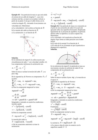 Dinámica de una partícula Hugo Medina Guzmán
30
Ejemplo 45. Una partícula de masa m que está unida
al extremo de un cable de longitud l , cuyo otro
extremo está fijo, se mueve en un plano vertical, a
partir de un punto A tal que el cable forma con la
vertical un ángulo 0θ , iniciando el movimiento con
velocidad cero. Determinar:
a) La velocidad de v de la esfera en función de θ .
b) La tensión del cable en función de θ .
c) La aceleración a en función de θ .
Solución.
En la referencia de origen O, la esfera recorre una
circunferencia de radio l con velocidad variable v(t).
Las componentes intrínsecas la aceleración son:
dt
dv
at = ,
l
2
v
an =
Sobre la masa m actúan la tensión del cable T y su
peso mg .
De la segunda ley de Newton en componentes nˆ y tˆ
se tiene:
tt maF =∑ ⇒ tmamg =θsen
nn maF =∑ ⇒ nmamgT =− θcos
a) Para la componente tangencial se tiene:
dt
dv
mmg =θsen
⇒ θseng
ds
dv
dt
ds
=
⇒ θθθ dgdsgvdv lsensen ==
Integrando y teniendo en cuenta las condiciones
iniciales queda
( )θθ coscos2 0
2
−= lgv
( )θθ coscos2 0 −= lgv
b) Para la componente normal:
( )θθθ coscos2cos 0
2
−==− mg
v
mmgT
l
La tensión del cable es
( )θθ cos3cos2 0 −= mgT
c) De las ecuaciones anteriores se tiene la
aceleración:
nataa nt
ˆˆ +=
→
θsengat = ,
( )θθθ coscos2cos 0 −==− mgmamgT n
⇒ ( )θθ coscos2 0 −= gan
Ejemplo 46. Una partícula de masa m se encuentra en
el polo de una semiesfera de radio R, la cual está
apoyada sobre una superficie horizontal. Desplazada
ligeramente de su posición de equilibrio, la partícula
desliza sobre la superficie, la cual se supone lisa.
Determinar:
a) La velocidad v de la partícula en función del
ángulo θ que forma su radio posición con el radio
inicial.
b) El valor de la normal N en función de θ.
c) El valor de θ, en el instante en que la partícula se
despega de la superficie.
Solución.
En la referencia de origen O, la partícula m tiene un
movimiento circular no uniforme de radio R. Las
componentes de la aceleración son:
dt
dv
at = ,
R
v
an
2
=
Sobre la masa m actúan el peso mg y la reacción en
el apoyo N.
Aplicando la segunda ley de Newton:
tt maF =∑ ⇒ tmamg =θsen
nn maF =∑ ⇒ nmamgN −=− θcos
a) De la componente tangencial se tiene:
dt
dv
mmg =θsen ⇒ θseng
ds
dv
dt
ds
=
⇒ θθθ dRgdsgvdv sensen ==
Integrando y teniendo en cuenta las condiciones
iniciales queda
( )θcos122
−= Rgv
Finalmente:
( )θcos12 −= Rgv
b) De la componente normal se tiene:
nmamgN −= θcos =
R
v
mmg
2
cos −θ = ( )θθ cos12cos −− mgmg
La normal es ( )2cos3 −= θmgN
c) La masa m deja de estar en contacto con la
superficie cuando N = 0
 