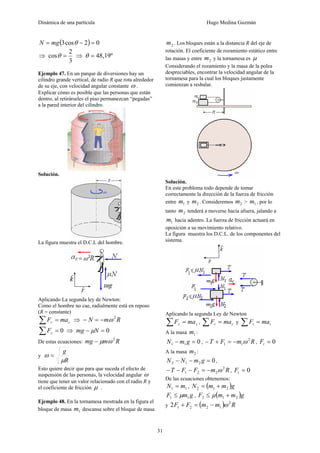 Dinámica de una partícula Hugo Medina Guzmán
31
( ) 02cos3 =−= θmgN
⇒
3
2
cos =θ ⇒ 48,19º=θ
Ejemplo 47. En un parque de diversiones hay un
cilindro grande vertical, de radio R que rota alrededor
de su eje, con velocidad angular constante ω .
Explicar cómo es posible que las personas que están
dentro, al retirárseles el piso permanezcan “pegadas”
a la pared interior del cilindro.
Solución.
La figura muestra el D.C.L del hombre.
Aplicando La segunda ley de Newton:
Como el hombre no cae, radialmente está en reposo
(R = constante)
cr maF =∑ ⇒ RmN 2
ω−=−
0=∑ zF ⇒ 0=− Nmg μ
De estas ecuaciones: Rmmg 2
ωμ−
y
R
g
μ
ω =
Esto quiere decir que para que suceda el efecto de
suspensión de las personas, la velocidad angular ω
tiene que tener un valor relacionado con el radio R y
el coeficiente de fricción μ .
Ejemplo 48. En la tornamesa mostrada en la figura el
bloque de masa 1m descansa sobre el bloque de masa
2m . Los bloques están a la distancia R del eje de
rotación. El coeficiente de rozamiento estático entre
las masas y entre 2m y la tornamesa es μ
Considerando el rozamiento y la masa de la polea
despreciables, encontrar la velocidad angular de la
tornamesa para la cual los bloques justamente
comienzan a resbalar.
Solución.
En este problema todo depende de tomar
correctamente la dirección de la fuerza de fricción
entre 1m y 2m . Consideremos 2m > 1m , por lo
tanto 2m tenderá a moverse hacia afuera, jalando a
1m hacia adentro. La fuerza de fricción actuará en
oposición a su movimiento relativo.
La figura muestra los D.C.L. de los componentes del
sistema.
Aplicando la segunda Ley de Newton
zz maF =∑ , rr maF =∑ y tt maF =∑
A la masa 1m :
011 =− gmN , RmFT 2
11 ω−=+− , 0=tF
A la masa 2m :
0212 =−− gmNN ,
RmFFT 2
221 ω−=−−− , 0=tF
De las ecuaciones obtenemos:
11 mN = , ( )gmmN 212 +=
gmF 11 μ≤ , ( )gmmF 212 +≤ μ
y ( ) RmmFF 2
12212 ω−=+
 