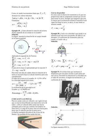 Dinámica de una partícula Hugo Medina Guzmán
32
Corno ω puede incrementarse hasta que 1F y 2F
alcancen sus valores máximos
( ) ( ) Rmmgmmgm 2
122112 ωμμ −=++
Finalmente
( )
( )12
213
mmR
mm
−
+
=
μ
ω
Ejemplo 49. ¿Cómo afectará la rotación de la tierra
al peso aparente de un cuerpo en el ecuador?
Solución.
La figura muestra la situación de un cuerpo situado
en la línea ecuatorial
Aplicando la segunda ley de Newton
zz maF =∑ ⇒ 0=zF
rr maF =∑ ⇒ RmmgN 2
ω−=−
tt maF =∑ ⇒ 0=tF
El peso de la masa es representado por la reacción N
RmmgN 2
ω−=
Para tener una idea de cuánto afecta la rotación de la
tierra es necesario hacer el cálculo numérico para esta
consideración:
El radio de la tierra en el ecuador: R = 6,378 x l06
m
La velocidad angular de la tierra
s
rad
360024
2
×
=
π
ω =
s
rad
1027,7 5−
×
La aceleración de la gravedad en el
Ecuador: g = 9,780490 m/s2
%34,0100Porcentaje
2
=×=
g
Rω
CURVAS EN LAS PISTAS.
Para un cuerpo como un vehículo o un vagón de tren
que se mueven describiendo una trayectoria curva de
radio r, sobre el vehículo debe actuar una fuerza
centrípeta para evitar que continúe moviéndose en
línea recta y se salga de la pista; esta es la fuerza para
hacer que el vehículo gire por la pista curva.
La fuerza centrípeta necesaria la da el roce de las
llantas o las pestañas de las ruedas del tren.
Curvas sin peraltar
En estos casos la fuerza de rozamiento es la que nos
proporciona toda la componente normal que servirá
para tomar la curva. Siempre que tengamos que ésta
es mayor que la aceleración normal el automóvil será
capaz de tomar la curva, es decir, el caso límite se
alcanza cuando
R
v
mmaF cr
2
==
Ejemplo 50. ¿Cuál es la velocidad a que puede ir un
automóvil por una curva sin peralte, de radio R, sin
derrapar?, el coeficiente de rozamiento entre las
ruedas y el suelo vale μ.
Solución.
ch maF =∑ 0=∑ VF
R
v
ac
2
=
R
v
mmgNFf
2
=== μμ ⇒ gRv μ=
Ejemplo 51. El ciclista tiene que inclinarse al
desplazarse por una pista circular (o para pasar por
una curva), Encontrar la relación de la velocidad con
el radio de curvatura, el ángulo de inclinación y μ
coeficiente de fricción.
Solución.
La figura muestra el D.C.L.
 