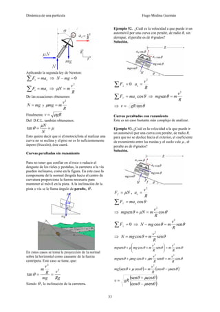 Dinámica de una partícula Hugo Medina Guzmán
33
Aplicando la segunda ley de Newton:
zz maF =∑ ⇒ 0=− mgN
rr maF =∑ ⇒
R
v
mN
2
=μ
De las ecuaciones obtenemos
mgN = y
R
v
mmg
2
=μ
Finalmente gRv μ=
Del D.C.L. también obtenemos:
μ
μ
θ ==
N
N
tan
Esto quiere decir que si el motociclista al realizar una
curva no se reclina y el piso no es lo suficientemente
áspero (fricción), éste caerá.
Curvas peraltadas sin rozamiento
Para no tener que confiar en el roce o reducir el
desgaste de los rieles y pestañas, la carretera o la vía
pueden inclinarse, como en la figura. En este caso la
componente de la normal dirigida hacia el centro de
curvatura proporciona la fuerza necesaria para
mantener al móvil en la pista. A la inclinación de la
pista o vía se le llama ángulo de peralte, θ .
En estos casos se toma la proyección de la normal
sobre la horizontal como causante de la fuerza
centrípeta. Este caso se tiene, que:
Rg
v
mg
R
v
m 2
2
tan ==θ
Siendo θ , la inclinación de la carretera.
Ejemplo 52. ¿Cuál es la velocidad a que puede ir un
automóvil por una curva con peralte, de radio R, sin
derrapar, el peralte es de θ grados?
Solución.
0=∑ ⊥F
R
v
ac
2
=
θcos// cmaF =∑ ⇒
R
v
mmg
2
sen =θ
⇒ θtangRv =
Curvas peraltadas con rozamiento
Este es un caso bastante más complejo de analizar.
Ejemplo 53. ¿Cuál es la velocidad a la que puede ir
un automóvil por una curva con peralte, de radio R,
para que no se deslice hacia el exterior, el coeficiente
de rozamiento entre las ruedas y el suelo vale μ., el
peralte es de θ grados?
Solución.
NFf μ= ,
R
v
ac
2
=
θcos// cmaF =∑
⇒ θμθ cossen
2
R
v
mNmg =+
0=∑ ⊥F ⇒ θθ sencos
2
R
v
mmgN =−
⇒ θθ sencos
2
R
v
mmgN +=
θθθμθ cossencossen
22
R
v
m
R
v
mmgmg =⎟⎟
⎠
⎞
⎜⎜
⎝
⎛
++
θθμθμθ cossencossen
22
R
v
m
R
v
mmgmg =++
( ) ( )θμθθμθ sencoscossen
2
−=+
R
v
mmg
( )
( )θμθ
θμθ
sencos
cossen
−
+
= gRv
 