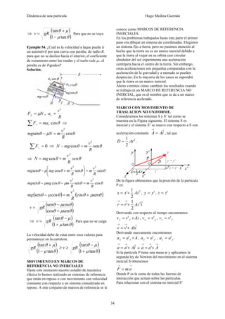 Dinámica de una partícula Hugo Medina Guzmán
34
⇒
( )
( )θμ
μθ
tan1
tan
−
+
= gRv Para que no se vaya
Ejemplo 54. ¿Cuál es la velocidad a laque puede ir
un automóvil por una curva con peralte, de radio R,
para que no se deslice hacia el interior, el coeficiente
de rozamiento entre las ruedas y el suelo vale μ., el
peralte es de θ grados?
Solución.
NFf μ= ,
R
v
ac
2
=
θcos// cmaF =∑ ⇒
θμθ cossen
2
R
v
mNmg =−
0=∑ ⊥F ⇒ θθ sencos
2
R
v
mmgN =−
⇒ θθ sen
R
v
mmgN
2
cos +=
θθθμθ cossencossen
22
R
v
m
R
v
mmgmg =⎟⎟
⎠
⎞
⎜⎜
⎝
⎛
+−
θθμθμθ cossencossen
22
R
v
m
R
v
mmgmg =−−
( ) ( )θμθθμθ sencoscossen
2
+=−
R
v
mmg
( )
( )θμθ
θμθ
sencos
cossen
+
−
= gRv
⇒
( )
( )θμ
μθ
tan1
tan
+
−
= gRv Para que no se caiga
La velocidad debe de estar entre esos valores para
permanecer en la carretera.
( )
( )
( )
( )θμ
μθ
θμ
μθ
tan1
tan
tan1
tan
+
−
≥≥
−
+
gRvgR
MOVIMIENTO EN MARCOS DE
REFERENCIA NO INERCIALES
Hasta este momento nuestro estudio de mecánica
clásica lo hemos realizado en sistemas de referencia
que están en reposo o con movimiento con velocidad
constante con respecto a un sistema considerado en
reposo. A este conjunto de marcos de referencia se le
conoce como MARCOS DE REFERENCIA
INERCIALES.
En los problemas trabajados hasta esta parte el primer
paso era dibujar un sistema de coordenadas. Elegimos
un sistema fijo a tierra, pero no pusimos atención al
hecho que la tierra no es un marco inercial debido a
que la tierra al viajar en su orbita casi circular
alrededor del sol experimenta una aceleración
centrípeta hacia el centro de la tierra. Sin embargo,
estas aceleraciones son pequeñas comparadas con la
aceleración de la gravedad y a menudo se pueden
despreciar. En la mayoría de los casos se supondrá
que la tierra es un marco inercial.
Ahora veremos cómo cambian los resultados cuando
se trabaja en un MARCO DE REFERENCIA NO
INERCIAL, que es el nombre que se da a un marco
de referencia acelerado.
MARCO CON MOVIMIENTO DE
TRASLACION NO UNIFORME.
Consideremos los sistemas S y S’ tal corno se
muestra en la Figura siguiente. El sistema S es
inercial y el sistema S’ se mueve con respecto a S con
aceleración constante iAA ˆ=
→
, tal que
2
2
1
AtD = .
De la figura obtenemos que la posición de la partícula
P es:
2
2
1
' Atxx += , 'yy = , 'zz =
iAtrr ˆ
2
1
' 2
+=
→→
Derivando con respecto al tiempo encontramos
Atvv xx += '' , yy vv '= , ''zz vv =
iAtvv ˆ'+=
→→
Derivando nuevamente encontramos
Aaa xx += ' , ''yy aa = , ''zz aa =
iAaa ˆ'+=
→→
o
→→→
+= Aaa '
Si la partícula P tiene una masa m y aplicarnos la
segunda ley de Newton del movimiento en el sistema
inercial S obtenemos
→→
= amF
Donde P es la suma de todas las fuerzas de
interacción que actúan sobre las partículas.
Para relacionar con el sistema no inercial S’
 