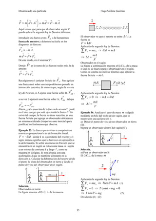 Dinámica de una partícula Hugo Medina Guzmán
35
⎟
⎠
⎞
⎜
⎝
⎛
+=
→→
iAamF ˆ' o
→→→
−= AmFam '
Aquí vemos que para que el observador según S’
pueda aplicar la segunda ley de Newton debemos
introducir una fuerza extra
→
AF a la llamaremos
fuerza de arrastre y debemos incluirla en los
diagramas de fuerzas:
→→
−= AmFA
→→→
+= AFFam '
De este modo, en el sistema S’:
Donde
→
'F es la suma de las fuerzas reales más la de
arrastre
→→→
+= AFFF'
Recalquemos el carácter ficticio de
→
AF . Para aplicar
una fuerza real sobre un cuerpo debemos ponerlo en
interacción con otro, de manera que, según la tercera
ley de Newton, si A ejerce una fuerza sobre B,
→
ABF ,
a su vez B ejercerá una fuerza sobre A,
→
BAF , tal que
→→
−= BAAB FF .
Ahora, ¿es la reacción de la fuerza de arrastre?, ¿cuál
es el otro cuerpo que está ejerciendo la fuerza ?. No
existe tal cuerpo, la fuerza no tiene reacción, es una
fuerza ficticia que agrega un observador ubicado en
un sistema acelerado (respecto a uno inercial) para
justificar los fenómenos que observa.
Ejemplo 55. La fuerza para estirar o comprimir un
resorte es proporcional a su deformación lineal,
lΔ−= kF , donde k es la constante del resorte y el
signo menos significa que la fuerza es en oposición a
la deformación. Si sobre una mesa sin fricción que se
encuentra en un vagón se coloca una masa. m sujeta
a un resorte de constante k y largo l , como se
muestra en la figura. El tren arranca con una
aceleración A que se mantiene constante en la
dirección x. Calcular la deformación del resorte desde
el punto de vista del observador en tierra y desde el
punto de vista del observador en el vagón.
Solución.
Observador en tierra:
La figura muestra el D. C. L. de la masa m.
El observador ve que el resorte se estira lΔ . La
fuerza es
lΔ= kF
Aplicando la segunda ley de Newton:
xx maF =∑ ⇒ mAk =Δl
⇒
F
mA
=Δl
Observador en el vagón:
La figura a continuación muestra el D.C.L. de la masa
m que no se mueve para el observador en el vagón.
Como es sistema no inercial tenemos que aplicar la
fuerza ficticia mA− .
Aplicando la segunda ley de Newton
0' =∑ xF ⇒ lΔ=− kmA
⇒
F
mA
=Δl
Ejemplo 56. Analizar el caso de masa m colgada
mediante un hilo del techo de un vagón, que se
mueve con una aceleración A.
a) Desde el punto de vista de un observador en tierra
(S).
b) para un observador dentro del vagón (S’).
Solución.
a) Para un observador en S:
El D.C.L. de la masa m
Aplicando la segunda ley de Newton:
xx maF =∑ ⇒ mAT =θsen (1)
0=∑ yF ⇒ 0cos =− mgT θ
⇒ mgT =θcos (2)
Dividiendo (1) : (2)
 