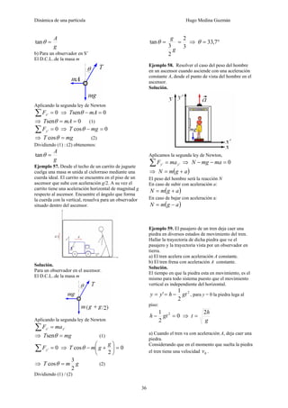 Dinámica de una partícula Hugo Medina Guzmán
36
g
A
=θtan
b) Para un observador en S’
El D.C.L..de la masa m
Aplicando la segunda ley de Newton
0' =∑ xF ⇒ 0sen =− mAT θ
⇒ 0sen == mAT θ (1)
0' =∑ yF ⇒ 0cos =− mgT θ
⇒ mgT =θcos (2)
Dividiendo (1) : (2) obtenemos:
g
A
=θtan
Ejemplo 57. Desde el techo de un carrito de juguete
cuelga una masa m unida al cielorraso mediante una
cuerda ideal. El carrito se encuentra en el piso de un
ascensor que sube con aceleración g/2. A su vez el
carrito tiene una aceleración horizontal de magnitud g
respecto al ascensor. Encuentre el ángulo que forma
la cuerda con la vertical, resuelva para un observador
situado dentro del ascensor.
Solución.
Para un observador en el ascensor.
El D.C.L..de la masa m
Aplicando la segunda ley de Newton
'' xx maF =∑
⇒ mgT =θsen (1)
0' =∑ yF ⇒ 0
2
cos =⎟
⎠
⎞
⎜
⎝
⎛
+−
g
gmT θ
⇒ gmT
2
3
cos =θ (2)
Dividiendo (1) / (2)
3
2
2
3
tan ==
g
g
θ ⇒ °= 7,33θ
Ejemplo 58. Resolver el caso del peso del hombre
en un ascensor cuando asciende con una aceleración
constante A, desde el punto de vista del hombre en el
ascensor.
Solución.
Aplicamos la segunda ley de Newton,
'' yy maF =∑ ⇒ 0=−− mamgN
⇒ ( )agmN +=
El peso del hombre será la reacción N
En caso de subir con aceleración a:
( )agmN +=
En caso de bajar con aceleración a:
( )agmN −=
Ejemplo 59. El pasajero de un tren deja caer una
piedra en diversos estados de movimiento del tren.
Hallar la trayectoria de dicha piedra que ve el
pasajero y la trayectoria vista por un observador en
tierra.
a) El tren acelera con aceleración A constante.
b) El tren frena con aceleración A constante.
Solución.
El tiempo en que la piedra esta en movimiento, es el
mismo para todo sistema puesto que el movimiento
vertical es independiente del horizontal.
2
2
1
' gthyy −== , para y = 0 la piedra lega al
piso:
0
2
1 2
=− gth ⇒
g
h
t
2
=
a) Cuando el tren va con aceleración A, deja caer una
piedra.
Considerando que en el momento que suelta la piedra
el tren tiene una velocidad 0v .
 