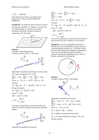 Dinámica de una partícula Hugo Medina Guzmán
39
y tmVFAt ˆ2 ω−=
→
Esta última fuerza ficticia, cuya dirección es
transversal, se conoce como FUERZA DE
CORIOLIS.
Ejemplo 60. Un cuerpo de masa de masa m unido a
un resorte de constante k y longitud l que gira con
ve1ocidad angular ω constante en un plano
horizontal sin fricción. Se quiere calcular el
estiramiento lΔ del resorte.
Solución.
Visto por el observador inercial.
La figura muestra el D.C. L. de la masa
Aplicando la segunda ley de Newton, el resorte estira
lΔ , luego su longitud es ( )ll Δ+
zz maF =∑ , rr maF =∑ , tt maF =∑
Como: 0=za , ( )ll Δ+−= 2
ωra , 0=ta
Tenemos
0=− mgN , ( )ll Δ+−=− 2
ωmT , 0=tF
De aquí obtenemos:
mgN = y ( )ll Δ+= 2
ωmT
Como lΔ= kT
( )lll Δ+=Δ 2
ωmk
y 2
2
ω
ω
mk
m
−
=Δ
l
l
Visto por un observador no inercial colocado en el
centro de rotación y girando con la misma velocidad
angular.
Aplicando la segunda ley de Newton:
'' '' zz maF =∑ , '' '' rr maF =∑ ,
'' '' tt maF =∑
Como 0' ' =za , 0' ' =ra , '' '' tt maF =∑
Tenemos
0=− mgN , ( ) 02
=Δ++− llωmT , 0=tF
Como lΔ= kT
( ) 02
=Δ++Δ− lll ωmk
y 2
2
ω
ω
mk
m
−
=Δ
l
l
Visto por un observador no inercial colocado sobre la
misma masa Este caso es idéntico al caso anterior.
Ejemplo 61. Se tiene una plataforma circular de
radio R a la cual se le ha pintado un radio y gira con
velocidad angular constante ω . Un hombre camina
de afuera hacia adentro de la plataforma siguiendo la
línea con una velocidad de módulo constante v .
¿Cuál es la fuerza que la plataforma ejerce sobre el
hombre, en función de su posición?
Solución.
La figura muestra el D.C.L. del hombre
Aplicando la segunda ley de Newton:
rr maF =∑ ⇒ 2
ωmrmaR rr −=−
tt maF =∑ ⇒ ( )rvmRt αω +−= 2
Como: 0=ra y 0=α :
2
ωmrRr = y ωmvRt 2−=
tR es debido a la aceleración de coriolis.
rR es el sentido indicado en la figura y tR en el
sentido contrario.
 
