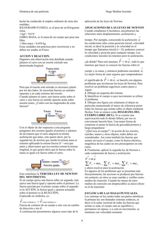 Dinámica de una partícula Hugo Medina Guzmán
4
hecho ha conducido al empleo ordinario de otras dos
medidas:
KILOGRAMO FUERZA, es el peso de un Kilogramo
masa.
1 kgf = 9,8 N
LIBRA MASA, es la masa de un cuerpo que pesa una
libra.
1 libra masa = 0,454 kg.
Estas unidades son prácticas pero incorrectas y no
deben ser usadas en Física.
ACCION Y REACCION.
Hagamos una observación más detallada cuando
jalamos el carro con un resorte estirado una
determinada longitud.
Para que el resorte esté estirado es necesario jalarlo
por los dos lados. Se necesitan fuerzas en sentidos
opuestas y en cada extremo del resorte.
Cuando jalamos el carro, una fuerza actúa sobre el
carro y una fuerza en sentido opuesto actúa sobre
nuestra mano. ¿Cuáles son las magnitudes de estas
fuerzas?
Con el objeto de dar respuesta a esta pregunta
pongamos dos resortes iguales al primero y jalemos
de tal manera que el carro adquiera la misma
aceleración que antes, esto quiere decir, por la
segunda ley de newton que siendo la misma masa m
estamos aplicando la misma fuerza (F = ma) que
antes y observamos que los resortes estiran la misma
longitud, lo que quiere decir que la fuerza sobre la
mano es igual a la fuerza sobre el carro.
Esto constituye la TERCERA LEY DE NEWTON
DEL MOVIMIENTO.
Si un cuerpo ejerce una fuerza sobre un segundo, éste
ejerce una fuerza igual y opuesta sobre el primero. La
fuerza ejercida por el primer cuerpo sobre el segundo
es la ACCIÓN, la fuerza igual y opuesta actuando
sobre el primero es la REACCIÓN,
Expresado en símbolos, es:
2adebido1sobre1adebido2sobre
→→
= FF
Fuerza de contacto de un cuerpo a otro con un cambio
de dirección o sin él
A continuación presentarnos algunos casos tipo de la
aplicación de las leyes de Newton.
APLICACIONES DE LAS LEYES DE NEWTON
Cuando estudiamos Cinemática, encontrarnos las
relaciones entre desplazamiento, aceleración y
tiempo. Por ejemplo, conociendo la aceleración
→
a
las condiciones tales como posición inicial, velocidad
inicial, es decir la posición y la velocidad en el
tiempo que llamamos inicial (t = 0), podemos conocer
la velocidad y posición para cualquier tiempo. Las
condiciones iniciales las tenemos pero la aceleración,
¿de dónde? Para esto tenemos
→→
= amF , todo lo que
tenemos que hacer es conocer las fuerzas sobre el
cuerpo y su masa, y entonces podremos encontrar
→
a .
La mejor forma de estar seguros que comprendemos
el significado de
→→
= amF , es hacerlo con algunos
problemas que involucran las leyes de Newton. Para
resolver un problema sugerimos cuatro pasos a
seguir:
1. Dibujar un esquema del sistema
2. Identificar el cuerpo a cuyo movimiento se refiere
el problema.
3. Dibujar otra figura con solamente el objeto en
particular manteniendo el marco de referencia poner
todas las fuerzas que actúan sobre el objeto mediante
flechas. Esto se conoce como DIAGRAMA DEL
CUERPO LIBRE (DCL). Si se comete una
equivocación todo lo demás fallará, por eso es
conveniente hacerlo bien. Una mejor forma de
comenzar es poner la fuerza de gravedad primero y
luego preguntarse:
“¿Qué toca al cuerpo?”, la acción de tos resortes,
cuerdas, manos y otros objetos, todos deben ser
considerados. Así como también las fuerzas que
actúan sin tocar el cuerpo, como la fuerza eléctrica,
magnética de las cuales no nos preocupamos en este
curso.
4. Finalmente, aplicar la segunda ley de Newton a
cada componente de fuerza y aceleración.
→→
= amF
xx maF =∑ , yy maF =∑ , zz maF =∑ .
y ahora resolver para la aceleración.
En algunos de los problemas que se presentan más
frecuentemente, las acciones se producen por fuerzas
sin contacto; en otros se usan cuerdas y varillas como
medios de conexión. Cuando las masas de estos
medios de conexión son despreciables su único efecto
es el de transmitir
ESTÁTICA DE LAS MASAS PUNTUALES.
Los sistemas en los cuales todas sus partes satisfacen
la primera ley son llamados sistemas estáticos, es
decir si la suma vectorial de todas las fuerzas que
actúan es nula, el cuerpo esta en equilibrio y
permanece en reposo, o si está en movimiento, se
mantiene con velocidad constante
 