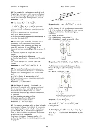 Dinámica de una partícula Hugo Medina Guzmán
41
10. Una masa de 5kg cuelga de una cuerda de 1m de
longitud que se encuentra sujeta a un techo. Calcular
la fuerza horizontal que aplicada a la masa la desvíe
30 cm de la vertical y la mantenga en esa posición.
Respuesta. 15,7 N.
11. Tres fuerzas ( )jiF ˆ2ˆ21 +−=
→
N,
( )jiF ˆ3ˆ52 −=
→
N y ( )iF ˆ453 −=
→
N que actúan
sobre un objeto le producen una aceleración de valor
3 m/s2
.
a) ¿Cuál es la dirección de la aceleración?
b) ¿Cuál es la masa del objeto?
c) Si el objeto esta inicialmente en reposo, calcular su
velocidad después de 10s?
12. Una mano ejerce una fuerza horizontal de 5 N
para mover hacia la derecha a dos bloques en
contacto entre sí uno al lado del otro, sobre una
superficie horizontal sin roce. El bloque de la
izquierda tiene una masa de 2 kg y el de la derecha de
1 kg.
a) Dibujar el diagrama de cuerpo libre para cada
bloque.
b) Calcular la aceleración del sistema,
c) Calcular la aceleración y fuerza sobre el bloque de
1 kg,
d) Calcular la fuerza neta actuando sobre cada
cuerpo.
Respuesta. b) 5/3 m/s2
, c) 5/3 m/s2
, 5N, d) 5 N.
13. Una fuerza F aplicada a un objeto de masa m1
produce una aceleración de 3 m/s2
. La misma fuerza
aplicada a una masa m2 produce una aceleración 1
m/s2
.
a) ¿Cuál es el valor de la proporción m1/m2?
b) Si se combinan m1 y m2, encuentre su aceleración
bajo la acción de F.
Respuesta. a) 1/3, b) 0,75 m/s2
.
14. Dos bloques de masas M y 3M ubicado a la
derecha de M, que están sobre una mesa horizontal
lisa se unen entre sí con una varilla de alambre
horizontal, de masa despreciable. Una fuerza
horizontal de magnitud 2Mg se aplica sobre M hacia
la izquierda.
a) Hacer los diagrama de cuerpo libre.
b) Calcular la aceleración del sistema.
c) Calcular la tensión del alambre.
Respuesta. b) 5 m/s2
, c) 15Mg N.
15. Dos paquetes se colocan sobre un plano inclinado
como muestra la figura. El coeficiente de rozamiento
entre el plano y el paquete A es 0,25 y entre el plano
y el paquete B es 0,15. Sabiendo que los paquetes
están en contacto cuando se dejan libres, determinar:
a) la aceleración de cada paquete,
b) la fuerza ejercida por el paquete A sobre el B.
c) Resolver el problema invirtiendo las posiciones de
los paquetes.
Respuesta: a) 738,0== BA aa m/s2
, b) 5,68 N
16. Un bloque A de 100 kg está unido a un contrapeo
8 de 25 kg mediante un cable dispuesto como muestra
la figura. Si el sistema se abandona en reposo,
determinar:
a) la tensión en el cable.
b) la velocidad de B transcurridos 3 s,
c) la velocidad de A cuando ha recorrido 1,2 m.
Respuesta. a) 302 N, b) 6,79 jˆ m/s, c) -1,346 jˆ m/s
17. Determinar la aceleración de cada uno de los
bloques de la figura, ¿Que bloque llega primero al
suelo?
mA=5kg, mB = 15 kg, mC = 10kg
Respuesta. ja A ˆ04,4==
→
m/s2
,
jaB ˆ577,0−==
→
m/s2
, jaC ˆ89,2−==
→
m/s2
C llega primero.
18. En la figura μ = 0,45 , 5 kg . Am = 5 kg, Bm =
20 kg Cm = 15 Kg. determinar la aceleración de cada
bloque.
 