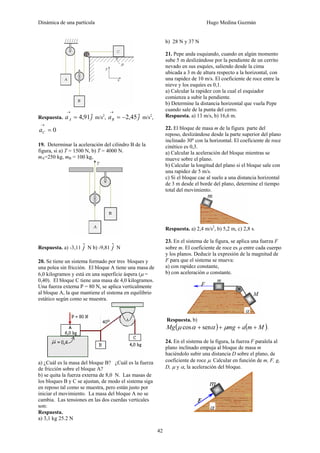 Dinámica de una partícula Hugo Medina Guzmán
42
Respuesta. jaA
ˆ91,4=
→
m/s2
, jaB
ˆ45,2−=
→
m/s2
,
0=
→
Ca
19. Determinar la aceleración del cilindro B de la
figura, si a) T = 1500 N, b) T = 4000 N.
mA=250 kg, mB = 100 kg,
Respuesta. a) -3,11 jˆ N b) -9,81 jˆ N
20. Se tiene un sistema formado por tres bloques y
una polea sin fricción. El bloque A tiene una masa de
6,0 kilogramos y está en una superficie áspera (μ =
0,40). El bloque C tiene una masa de 4,0 kilogramos.
Una fuerza externa P = 80 N, se aplica verticalmente
al bloque A, la que mantiene el sistema en equilibrio
estático según como se muestra.
a) ¿Cuál es la masa del bloque B? ¿Cuál es la fuerza
de fricción sobre el bloque A?
b) se quita la fuerza externa de 8,0 N. Las masas de
los bloques B y C se ajustan, de modo el sistema siga
en reposo tal como se muestra, pero están justo por
iniciar el movimiento. La masa del bloque A no se
cambia. Las tensiones en las dos cuerdas verticales
son:
Respuesta.
a) 3,1 kg 25.2 N
b) 28 N y 37 N
21. Pepe anda esquiando, cuando en algún momento
sube 5 m deslizándose por la pendiente de un cerrito
nevado en sus esquíes, saliendo desde la cima
ubicada a 3 m de altura respecto a la horizontal, con
una rapidez de 10 m/s. El coeficiente de roce entre la
nieve y los esquíes es 0,1.
a) Calcular la rapidez con la cual el esquiador
comienza a subir la pendiente.
b) Determine la distancia horizontal que vuela Pepe
cuando sale de la punta del cerro.
Respuesta. a) 13 m/s, b) 16,6 m.
22. El bloque de masa m de la figura parte del
reposo, deslizándose desde la parte superior del plano
inclinado 30º con la horizontal. El coeficiente de roce
cinético es 0,3.
a) Calcular la aceleración del bloque mientras se
mueve sobre el plano.
b) Calcular la longitud del plano si el bloque sale con
una rapidez de 5 m/s.
c) Si el bloque cae al suelo a una distancia horizontal
de 3 m desde el borde del plano, determine el tiempo
total del movimiento.
Respuesta. a) 2,4 m/s2
, b) 5,2 m, c) 2,8 s.
23. En el sistema de la figura, se aplica una fuerza F
sobre m. El coeficiente de roce es μ entre cada cuerpo
y los planos. Deducir la expresión de la magnitud de
F para que el sistema se mueva:
a) con rapidez constante,
b) con aceleración a constante.
Respuesta. b)
( ) ( )MmamgMg ++++ μααμ sencos .
24. En el sistema de la figura, la fuerza F paralela al
plano inclinado empuja al bloque de masa m
haciéndolo subir una distancia D sobre el plano, de
coeficiente de roce μ. Calcular en función de m, F, g,
D, μ y α, la aceleración del bloque.
 