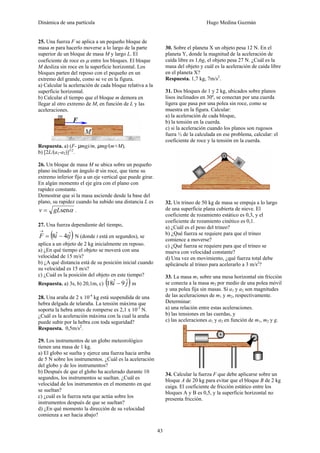 Dinámica de una partícula Hugo Medina Guzmán
43
25. Una fuerza F se aplica a un pequeño bloque de
masa m para hacerlo moverse a lo largo de la parte
superior de un bloque de masa M y largo L. El
coeficiente de roce es μ entre los bloques. El bloque
M desliza sin roce en la superficie horizontal. Los
bloques parten del reposo con el pequeño en un
extremo del grande, como se ve en la figura.
a) Calcular la aceleración de cada bloque relativa a la
superficie horizontal.
b) Calcular el tiempo que el bloque m demora en
llegar al otro extremo de M, en función de L y las
aceleraciones.
Respuesta. a) (F- µmg)/m, µmg/(m+M),
b) [2L/(a1-a2)]1/2
.
26. Un bloque de masa M se ubica sobre un pequeño
plano inclinado un ángulo α sin roce, que tiene su
extremo inferior fijo a un eje vertical que puede girar.
En algún momento el eje gira con el plano con
rapidez constante.
Demostrar que si la masa asciende desde la base del
plano, su rapidez cuando ha subido una distancia L es
αsengLv = .
27. Una fuerza dependiente del tiempo,
( )jtiF ˆ4ˆ8 −=
→
N (donde t está en segundos), se
aplica a un objeto de 2 kg inicialmente en reposo.
a) ¿En qué tiempo el objeto se moverá con una
velocidad de 15 m/s?
b) ¿A qué distancia está de su posición inicial cuando
su velocidad es 15 m/s?
c) ¿Cuál es la posición del objeto en este tiempo?
Respuesta. a) 3s, b) 20,1m, c) ( )ji ˆ9ˆ18 − m
28. Una araña de 2 x 10-4
kg está suspendida de una
hebra delgada de telaraña. La tensión máxima que
soporta la hebra antes de romperse es 2,1 x 10-3
N.
¿Cuál es la aceleración máxima con la cual la araña
puede subir por la hebra con toda seguridad?
Respuesta. 0,5m/s2
.
29. Los instrumentos de un globo meteorológico
tienen una masa de 1 kg.
a) El globo se suelta y ejerce una fuerza hacia arriba
de 5 N sobre los instrumentos. ¿Cuál es la aceleración
del globo y de los instrumentos?
b) Después de que el globo ha acelerado durante 10
segundos, los instrumentos se sueltan. ¿Cuál es
velocidad de los instrumentos en el momento en que
se sueltan?
c) ¿cuál es la fuerza neta que actúa sobre los
instrumentos después de que se sueltan?
d) ¿En qué momento la dirección de su velocidad
comienza a ser hacia abajo?
30. Sobre el planeta X un objeto pesa 12 N. En el
planeta Y, donde la magnitud de la aceleración de
caída libre es 1,6g, el objeto pesa 27 N. ¿Cuál es la
masa del objeto y cuál es la aceleración de caída libre
en el planeta X?
Respuesta. 1,7 kg, 7m/s2
.
31. Dos bloques de 1 y 2 kg, ubicados sobre planos
lisos inclinados en 30º, se conectan por una cuerda
ligera que pasa por una polea sin roce, como se
muestra en la figura. Calcular:
a) la aceleración de cada bloque,
b) la tensión en la cuerda.
c) si la aceleración cuando los planos son rugosos
fuera ½ de la calculada en ese problema, calcular: el
coeficiente de roce y la tensión en la cuerda.
32. Un trineo de 50 kg de masa se empuja a lo largo
de una superficie plana cubierta de nieve. El
coeficiente de rozamiento estático es 0,3, y el
coeficiente de rozamiento cinético es 0,1.
a) ¿Cuál es el peso del trineo?
b) ¿Qué fuerza se requiere para que el trineo
comience a moverse?
c) ¿Qué fuerza se requiere para que el trineo se
mueva con velocidad constante?
d) Una vez en movimiento, ¿qué fuerza total debe
aplicársele al trineo para acelerarlo a 3 m/s2
?
33. La masa m1 sobre una mesa horizontal sin fricción
se conecta a la masa m2 por medio de una polea móvil
y una polea fija sin masas. Si a1 y a2 son magnitudes
de las aceleraciones de m1 y m2, respectivamente.
Determinar:
a) una relación entre estas aceleraciones.
b) las tensiones en las cuerdas, y
c) las aceleraciones a1 y a2 en función de m1, m2 y g.
34. Calcular la fuerza F que debe aplicarse sobre un
bloque A de 20 kg para evitar que el bloque B de 2 kg
caiga. El coeficiente de fricción estático entre los
bloques A y B es 0,5, y la superficie horizontal no
presenta fricción.
 