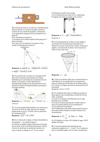 Dinámica de una partícula Hugo Medina Guzmán
44
35. Una bola de masa m se suelta sin velocidad inicial
desde un punto A y oscila en un plano vertical al
extremo de una cuerda de longitud L. Determinar:
a) la componente tangencial de la aceleración en el
punto B.
b) la velocidad en el punto B.
c) la tensión en la cuerda cuando la bola para por el
punto mas bajo.
d) el valor de si la tensión en la cuerda es 2 mg
cuando la bola pasa por el punto C
Respuesta. a) θseng , b) ( )0coscos2 θθ −gL ,
c) ( )0cos23 θ−mg , d) 60°.
36. Tres automóviles circulan a la velocidad de 80
km/h por la carretera representada en la figura.
Sabiendo que el coeficiente de rozamiento entre las
llantas y la carretera es 0,60, determinar la
desaceleración tangencial de cada automóvil sí sus
respectivos frenos sen repentinamente accionados y
las ruedas deslizan.
Respuesta. Aa =3,91 m/s2
, Ba = 7,86 m/s2
, Ca =
5.89 m/s2
.
37. ¿Con qué ángulo debe peraltarse una carretera en
una curva de 50 m de radio, para que un vehículo
pueda tomar la curva a 72 km/h, con un coeficiente
de rozamiento 0,30?
Respuesta: °≤≤° 9,555,22 θ
38. En el sistema de la figura, el brazo del péndulo es
de longitud l y la cuerda de largo L.
a) Calcular la rapidez tangencial para que el sistema
gire en torno al eje de rotación que pasa por la barra
vertical, de modo que la cuerda que sostiene a la
masa m forme un ángulo de ºα con la vertical.
b) Calcular la tensión de la cuerda.
c) Si el sistema da una vuelta en 30 s, determinar
El ángulo que forma la cuerda con la vertical.
Respuesta. a) ( ) αα tansenLgv += l ,
b) mg/cos α.
39. Una bola pequeña da vueltas con una rapidez y
recorriendo una circunferencia horizontal en el
interior de un cono recto de base circular. Expresar la
rapidez y en función de la altura y de la trayectoria
sobre el vértice del cono.
Respuesta. gyv =
40. ¿Cuál es el mínimo radio que un motociclista con
velocidad de 21 m/s puede hacer en una pista que
tiene un coeficiente de fricción con las llantas igual a
0,3? ¿Cuál es el ángulo que hará la motocicleta con la
horizontal?
Respuesta: 147 m; 73° 20’
41. Un estudiante hace girar un balde que contiene 2
kg de agua en una circunferencia vertical de l,2m de
radio, considerar
a) ¿Cuál es la máxima velocidad para que el agua
permanezca en el balde?
b) ¿Cuál es la fuerza ejercida por el balde sobre el
agua en el punto inferior de la circunferencia?
c) ¿a la altura de los hombros?
d) Si el balde pesa 10k, hallar cada una de las fuerzas
que actúan sobre el balde en el punto inferior de la
circunferencia.
Respuesta. a)
g
r
π2 , b) mg2 , c) mg2
d) 10 N debido a la tierra, 40 N debido al agua, 100 N
debido al hombre.
42. Una mesa giratoria horizontal tiene una
aceleración angular de α = 3 rad/s2
. En el instante en
que la velocidad angular vale 2,4 rad/s, una partícula
 