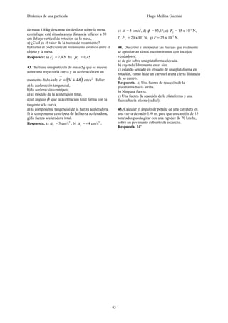 Dinámica de una partícula Hugo Medina Guzmán
45
de masa 1,8 kg descansa sin deslizar sobre la mesa,
con tal que esté situada a una distancia inferior a 50
cm del eje vertical de rotación de la mesa,
a) ¿Cuál es el valor de la tuerza de rozamiento?
b) Hallar el coeficiente de rozamiento estático entre el
objeto y la mesa.
Respuesta: a) Ff = 7,9 N b) sμ = 0,45
43. Se tiene una partícula de masa 5g que se mueve
sobre una trayectoria curva y su aceleración en un
momento dado vale ( )nta ˆ4ˆ3 +=
→
cm/s2
. Hallar:
a) la aceleración tangencial,
b) la aceleración centrípeta,
c) el módulo de la aceleración total,
d) el ángulo φ que la aceleración total forma con la
tangente a la curva,
e) la componente tangencial de la fuerza aceleradora,
f) la componente centrípeta de la fuerza aceleradora,
g) la fuerza aceleradora total.
Respuesta. a) ta = 3 cm/s2
, b) ta = - 4 cm/s2
;
c) a = 5 cm/s2
, d) φ = 53,1°; e) tF = 15 x 10-5
N,
f) rF = 20 x l0-5
N, g) F = 25 x 10-5
N.
44. Describir e interpretar las fuerzas que realmente
se apreciarían si nos encontráramos con los ojos
vendados y:
a) de pie sobre una plataforma elevada.
b) cayendo libremente en el aire.
c) estando sentado en el suelo de una plataforma en
rotación, como la de un carrusel a una cierta distancia
de su centro.
Respuesta. a) Una fuerza de reacción de la
plataforma hacia arriba.
b) Ninguna fuerza.
c) Una fuerza de reacción de la plataforma y una
fuerza hacia afuera (radial).
45. Calcular el ángulo de peralte de una carretera en
una curva de radio 150 m, para que un camión de 15
toneladas pueda girar con una rapidez de 70 km/hr,
sobre un pavimento cubierto de escarcha.
Respuesta. 14º
 