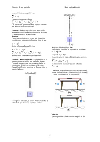 Dinámica de una partícula Hugo Medina Guzmán
5
La condición de este equilibrio es
0=∑
→
F
y en componentes cartesianas:
0=∑ xF , 0=∑ yF , 0=∑ zF .
Las fuerzas son ejercidas sobre el objeto o sistemas
por. Medios exteriores al sistema.
Ejemplo 1. La Fuerza gravitacional Dado que la
aceleración de un cuerpo en caída libre en la tierra es
g, ¿cuál es la fuerza de la gravedad?
Solución.
Como este movimiento es en una sola dimensión,
consideramos que este se realiza en el eje z, tal que
kga ˆ−=
→
Según la Segunda Ley de Newton
kmgamF ˆ−==
→→
0=∑ xF , 0=∑ yF , mgFz −=∑ .
Siendo esta la respuesta que ya conocíamos.
Ejemplo 2. El dinamómetro. El dinamómetro es un
instrumento que se utiliza para medir las fuerzas.
Consta de un resorte con una escala que indica su
estiramiento, la cual está graduada en Newtons.
Cuando lo utilizamos para pesar se dispone como lo
muestra la figura.
Se suspende la masa m, el resorte del dinamómetro se
estira hasta que alcanza el equilibrio estático.
Diagrama del cuerpo libre (DCL)
Aplicando la condición de equilibrio de la masa m
01 =− mgT
Luego⇒ mgT =1
Si despreciamos la masa del dinamómetro, tenemos
que:
021 =−TT y 21 TT =
El dinamómetro indica en la escala la fuerza
mgT =2
Ejemplo 3. Se tiene los dispositivos mostrados en la
figura. ¿Cuánto indica el dinamómetro de la figura (a)
y cuánto el dinamómetro de la figura (b)?
Solución.
a) El diagrama de cuerpo libre de la figura (a) es
 