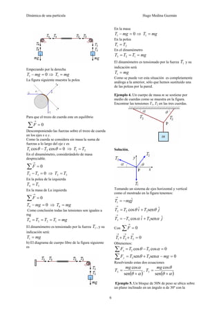 Dinámica de una partícula Hugo Medina Guzmán
6
Empezando por la derecha
01 =− mgT ⇒ mgT =1
La figura siguiente muestra la polea
Para que el trozo de cuerda este en equilibrio
0=∑
→
F
Descomponiendo las fuerzas sobre el trozo de cuerda
en los ejes x e y.
Como la cuerda se considera sin masa la suma de
fuerzas a lo largo del eje x es
0coscos 21 =− θθ TT ⇒ 21 TT =
En el dinamómetro, considerándolo de masa
despreciable.
0=∑
→
F
032 =−TT ⇒ 32 TT =
En la polea de la izquierda
34 TT =
En la masa de La izquierda
0=∑
→
F
04 =− mgT ⇒ mgT =4
Como conclusión todas las tensiones son iguales a
mg
mgTTTT ==== 1234
El dinamómetro es tensionado por la fuerza 1T , y su
indicación será:
mgT =1
b) El diagrama de cuerpo libre de la figura siguiente
es
En la masa
01 =− mgT ⇒ mgT =1
En la polea
21 TT =
En el dinamómetro
mgTTT === 123
El dinamómetro es tensionado por la fuerza 1T y su
indicación será
mgT =1
Como se puede ver esta situación es completamente
análoga a la anterior, sólo que hemos sustituido una
de las poleas por la pared.
Ejemplo 4. Un cuerpo de masa m se sostiene por
medio de cuerdas como se muestra en la figura.
Encontrar las tensiones T1, T2 en las tres cuerdas.
Solución.
Tomando un sistema de ejes horizontal y vertical
como el mostrado en la figura tenemos:
jmgT ˆ1 −=
→
jTiTT ˆsenˆcos 222 θθ +=
→
jTiTT ˆsenˆcos 333 αα +−=
→
Con 0=∑
→
F
0321 =++
→→→
TTT
Obtenemos:
0coscos 32 =−=∑ αθ TTFx
0sensen 32 =−+=∑ mgTTFy αθ
Resolviendo estas dos ecuaciones
( )αθ
α
+
=
sen
cos
2
mg
T ,
( )αθ
θ
+
=
sen
cos
3
mg
T
Ejemplo 5. Un bloque de 50N de peso se ubica sobre
un plano inclinado en un ángulo α de 30º con la
 