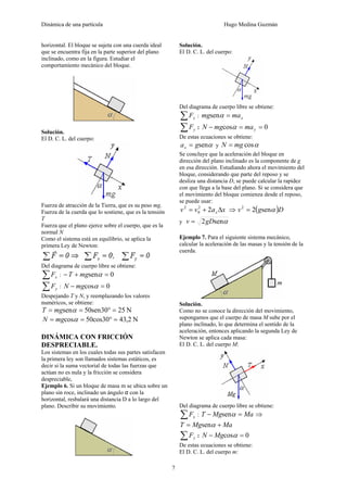 Dinámica de una partícula Hugo Medina Guzmán
7
horizontal. El bloque se sujeta con una cuerda ideal
que se encuentra fija en la parte superior del plano
inclinado, como en la figura. Estudiar el
comportamiento mecánico del bloque.
Solución.
El D. C. L. del cuerpo:
Fuerza de atracción de la Tierra, que es su peso mg.
Fuerza de la cuerda que lo sostiene, que es la tensión
T
Fuerza que el plano ejerce sobre el cuerpo, que es la
normal N
Como el sistema está en equilibrio, se aplica la
primera Ley de Newton:
Del diagrama de cuerpo libre se obtiene:
∑ xF : 0sen =+− αmgT
∑ yF : 0cos =− αmgN
Despejando T y N, y reemplazando los valores
numéricos, se obtiene:
N2530sen50sen =°== αmgT
N2,4330cos50cos =°== αmgN
DINÁMICA CON FRICCIÓN
DESPRECIABLE.
Los sistemas en los cuales todas sus partes satisfacen
la primera ley son llamados sistemas estáticos, es
decir si la suma vectorial de todas las fuerzas que
actúan no es nula y la fricción se considera
despreciable,
Ejemplo 6. Si un bloque de masa m se ubica sobre un
plano sin roce, inclinado un ángulo α con la
horizontal, resbalará una distancia D a lo largo del
plano. Describir su movimiento.
Solución.
El D. C. L. del cuerpo:
Del diagrama de cuerpo libre se obtiene:
∑ xF : xmamg =αsen
∑ yF : 0cos ==− ymamgN α
De estas ecuaciones se obtiene:
αsengax = y αcosmgN =
Se concluye que la aceleración del bloque en
dirección del plano inclinado es la componente de g
en esa dirección. Estudiando ahora el movimiento del
bloque, considerando que parte del reposo y se
desliza una distancia D, se puede calcular la rapidez
con que llega a la base del plano. Si se considera que
el movimiento del bloque comienza desde el reposo,
se puede usar:
xavv x Δ+= 22
0
2
⇒ ( )Dgv αsen22
=
y αsen2gDv =
Ejemplo 7. Para el siguiente sistema mecánico,
calcular la aceleración de las masas y la tensión de la
cuerda.
Solución.
Como no se conoce la dirección del movimiento,
supongamos que el cuerpo de masa M sube por el
plano inclinado, lo que determina el sentido de la
aceleración, entonces aplicando la segunda Ley de
Newton se aplica cada masa:
El D. C. L. del cuerpo M:
Del diagrama de cuerpo libre se obtiene:
∑ xF : MaMgT =− αsen ⇒
MaMgT += αsen
∑ yF : 0cos =− αMgN
De estas ecuaciones se obtiene:
El D. C. L. del cuerpo m:
 