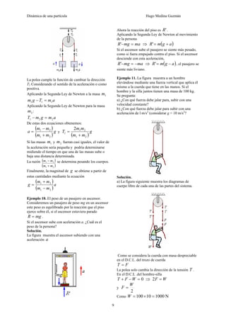 Dinámica de una partícula Hugo Medina Guzmán
9
La polea cumple la función de cambiar la dirección
T1 Considerando el sentido de la aceleración o como
positiva.
Aplicando la Segunda Ley de Newton a la masa 1m
amTgm 111 =−
Aplicando la Segunda Ley de Newton para la masa
2m :
amgmT 221 =−
De estas dos ecuaciones obtenemos:
( )
( )
g
mm
mm
a
21
21
+
−
= y
( )
g
mm
mm
T
21
21
1
2
+
=
Si las masas 1m y 2m fueran casi iguales, el valor de
la aceleración sería pequeña y podría determinarse
midiendo el tiempo en que una de las masas sube o
baja una distancia determinada.
La razón ( )
( )21
21
mm
mm
+
− se determina pesando los cuerpos.
Finalmente, la magnitud de g se obtiene a partir de
estas cantidades mediante la ecuación
( )
( )
a
mm
mm
g
21
21
−
+
=
Ejemplo 10. El peso de un pasajero en ascensor.
Consideremos un pasajero de peso mg en un ascensor
este peso es equilibrado por la reacción que el piso
ejerce sobre él, si el ascensor estuviera parado
mgR = .
Si el ascensor sube con aceleración a. ¿Cuál es el
peso de la persona?
Solución.
La figura muestra el ascensor subiendo con una
aceleración a
Ahora la reacción del piso es 'R .
Aplicando la Segunda Ley de Newton al movimiento
de la persona
mamgR =−' ⇒ ( )agmR +='
Si el ascensor sube el pasajero se siente más pesado,
como si fuera empujado contra el piso. Si el ascensor
desciende con esta aceleración,
mamgR −=−' ⇒ ( )agmR −=' , el pasajero se
siente más liviano.
Ejemplo 11. La figura muestra a un hombre
elevándose mediante una fuerza vertical que aplica él
mismo a la cuerda que tiene en las manos. Si el
hombre y la silla juntos tienen una masa de 100 kg.
Se pregunta:
a) ¿Con qué fuerza debe jalar para, subir con una
velocidad constante?
b) ¿Con qué fuerza debe jalar para subir con una
aceleración de l m/s2
(considerar g = 10 m/s2
?
Solución.
a) La figura siguiente muestra los diagramas de
cuerpo libre de cada una de las partes del sistema.
Como se considera la cuerda con masa despreciable
en el D.C.L. del trozo de cuerda
FT =
La polea solo cambia la dirección de la tensión T .
En el D.C.L .del hombre-silla
0=−+ WFT ⇒ WF =2
y
2
W
F =
Como N100010100 =×=W
 