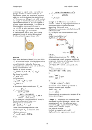 Cuerpo rígido Hugo Medina Guzmán
10
sostenido por un soporte unido a una varilla que
pasa por el centro del rollo. La varilla gira sin
fricción en el soporte, y el momento de inercia del
papel y la varilla alrededor del eje es de 0,260 kg.
m2
. El otro extremo del soporte está unido mediante
una bisagra sin fricción a la pared de modo que el
soporte forma un ángulo de 30,0° con la pared. El
peso del soporte es despreciable. El coeficiente de
fricción cinética entre el papel y la pared es
25,0=kμ . Se aplica una fuerza vertical constante
F = 40,0 N al papel, que se desenrolla.
a) ¿Qué magnitud tiene la fuerza que la varilla
ejerce sobre el rollo de papel al desenrollarse?
b) ¿Que aceleración angular tiene el rollo?
Solución.
En el punto de contacto, la pared ejerce una fuerza
fF de la fricción dirigida hacia abajo y una fuerza
normal N dirigida a la derecha. Esto es una
situación donde es cero la fuerza neta en el rodillo,
pero el torque neto no es cero.
La suma de fuerzas verticales
,cosvar FWFF f ++=θ ,k NμFf =
Las fuerzas horizontales
NθF =senvar .
De aquí tenemos:
WFNμθF ++= kvar cos
.senvar NθF =
a) Eliminando N y resolviendo para varF da
θμθ
FW
F
sincos k
var
−
+
=
°−°
+
=
30sen)25,0(30cos
)(9,80)0,16(0,40
N266=
b) Con respecto al centro del rodillo, la barra y la
fuerza normal ejercen el torque cero.
La magnitud del torque neto es
RFF f )( − , y NμFf k=
Puede calcularse reemplazando el valor
encontrado para varF en cualquiera de las
relaciones anteriores;
N2,33senvark == θFμFf .
Luego,
.
)(0,260
)10)(18,054,310,40( 2−
×−
==
I
τ
α
2
rad/s71,4=
Ejemplo 13 Se debe aplicar una sola fuerza
adicional a la barra de la figura para mantenerla en
equilibrio en la posición mostrada. Puede
despreciarse el peso de la barra.
a) Calcule las componentes vertical y horizontal de
la fuerza requerida.
b) ¿Qué ángulo debe formar ésta fuerza con la
barra?
c) ¿Qué magnitud debe tener?
d) ¿Dónde debe aplicarse?
Solución.
a) La tensión en el resorte es N,502 =W y la
fuerza horizontal sobre la barra debe equilibrar la
componente horizontal de la fuerza que el resorte
ejerce sobre la barra, y es igual a
N,3037senN)50( =° a la izquierda en la
figura.
La fuerza vertical debe ser
arribaN,501037cos50 =+°
b)
°=⎟⎟
⎠
⎞
⎜⎜
⎝
⎛
59
N30
N50
arctan
c)
N.58N)50(N)30( 22
=+
d) Tomando torques alrededor (y midiendo la
distancia de) del extremo izquierdo
)0,5)(40(50 =x
⇒ m0,4=x
Donde solamente las componentes verticales de las
fuerzas ejercen torques.
Ejemplo 14. Imagine que está tratando de subir
una rueda de bicicleta de masa m y radio R a una
acera de altura h; para ello, aplica una fuerza
horizontal F. ¿Qué magnitud mínima de F logra
subir la rueda si la fuerza se aplica
a) al centro de la rueda?
b) ¿En la parte superior de la rueda?
c) ¿En cuál caso se requiere menos fuerza?
 