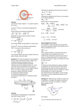 Cuerpo rígido Hugo Medina Guzmán
11
Solución.
a) Tome los torques respecto a la esquina superior
de la acera.
La fuerza
→
F actúa a una distancia perpendicular
hR − y
el peso actúa en una distancia perpendicular
( )22
hRR −− =
2
2 hRh − .
Igualando los torques para encontrar la fuerza
necesaria mínima,
hR
hRh
mgF
−
−
=
2
2
.
b) El torque debido a la gravedad es el mismo, pero
la fuerza
→
F actúa a una distancia perpendicular
,2 hR − tal que la fuerza mínima es
hR
hRh
mgF
−
−
=
2
2 2
.
c) Se requiere menos fuerza que cuando la fuerza se
aplica en parte alta de la rueda.
Ejemplo 15. Un disco homogéneo A gira alrededor
del eje y bajo la acción de la masa C unida a una
cuerda que pasa por una polea sin peso ni
rozamiento enrollada alrededor del tambor
cilíndrico macizo B, solidaria del disco A. A éste
está unida una masa puntual D, como indica la
figura. Las masas A, B, C y D son respectivamente
65, 15, 8 y 4 kg. Se supone que la cuerda
permanece siempre horizontal. Calcular:
a) Aceleración angular del disco.
b) Aceleración tangencial de D.
c) Aceleración normal de D, 4 s después de partir
del reposo.
Solución.
a) Calculemos en primer lugar el momento de
inercia del sistema A-B-D.
222
2
1
2
1
2
1
DDBBAA RmRmRmI ++=
= 51,56 kg m2
Aplicando la segunda ley de Newton en la masa C:
amTgm CC =−
ARTg α88 =−
Aplicando la segunda ley de Newton de la rotación
en el conjunto giratorio:
αITRB =
Resolviendo el sistema formado:
⎭
⎬
⎫
=
=−
α
α
ITR
RTRgR
B
BBB 88 2
αIaRgR BB += 2
88
⇒
18,53
28,35
8
8
2
=
+
=
IR
gR
B
B
α = 0,66 rad/s2
b) 00 Ra α= = 0,6 m/s2
c) ( ) ts4 αω = = 2,65 rad/s
DN Ra 2
ω= = 6,34 m/s2
EQUILIBRIO ESTÁTICO
En el capítulo 5 vimos que para que una partícula
estuviera en equilibrio estático era suficiente que La
fuerza resultante fuese cero.
0=∑
→
F
Esta condición también, es necesaria para que un
cuerpo rígido este en equilibrio, pero no es
suficiente que solamente el centro de masa este en
reposo, el cuerpo puede girar Es necesario que el
momento de: fuerzas o torque con respecto al centro
de masa sea nulo.
0=∑
→
τ
A continuación desarrollaremos algunos ejemplos
de aplicación. En muchos de ellos la fuerza de la
gravedad ejercida sobre las diversas partes de un
cuerpo puede sustituirse por una sola fuerza, el peso
total actuando en el centro de gravedad.
Si la aceleración de la gravedad no varía a lo largo
del cuerpo, el centro de gravedad coincide con el
centro de masa.
Ejemplo 16. Demostrar que cuando un cuerpo está
en equilibrio y el torque con respecto al centro de
masa es cero, el torque con respecto a cualquier
punto también es cero.
Solución.
En la figura
→
Or es el vector del centro de masa a O
 