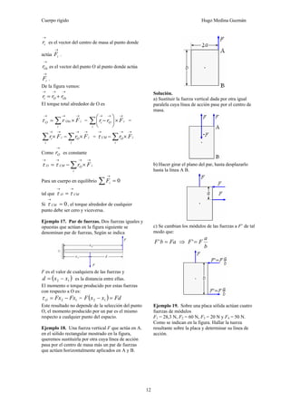 Cuerpo rígido Hugo Medina Guzmán
12
→
ir es el vector del centro de masa al punto donde
actúa
→
iF .
→
Oir es el vector del punto O al punto donde actúa
→
iF .
De la figura vemos:
→→→
+= OiOi rrr
El torque total alrededor de O es
∑
→→→
×=
i
iOixO Frτ = ∑
→→→
×⎟
⎠
⎞
⎜
⎝
⎛
−
i
iOi Frr =
∑∑
→→→→
×−×
i
iO
i
ii FrFr = ∑
→→→
×−
i
iOCM Frτ
Como
→
Or es constante
∑
→→→→
×−=
i
iOCMO Frττ
Para un cuerpo en equilibrio 0=∑
→
iF
tal que CMO
→→
= ττ
Si 0=
→
CMτ , el torque alrededor de cualquier
punto debe ser cero y viceversa.
Ejemplo 17. Par de fuerzas. Dos fuerzas iguales y
opuestas que actúan en la figura siguiente se
denominan par de fuerzas, Según se indica
F es el valor de cualquiera de las fuerzas y
( )12 xxd −= es la distancia entre ellas.
El momento o torque producido por estas fuerzas
con respecto a O es:
12 FxFxO −=τ = ( ) FdxxF =− 12
Este resultado no depende de la selección del punto
O, el momento producido por un par es el mismo
respecto a cualquier punto del espacio.
Ejemplo 18. Una fuerza vertical F que actúa en A.
en el sólido rectangular mostrado en la figura,
queremos sustituirla por otra cuya línea de acción
pasa por el centro de masa más un par de fuerzas
que actúen horizontalmente aplicados en A y B.
Solución.
a) Sustituir la fuerza vertical dada por otra igual
paralela cuya línea de acción pase por el centro de
masa.
b) Hacer girar el plano del par, hasta desplazarlo
hasta la línea A B.
c) Se cambian los módulos de las fuerzas a F’ de tal
modo que:
FabF =' ⇒
b
a
FF ='
Ejemplo 19. Sobre una placa sólida actúan cuatro
fuerzas de módulos
F1 = 28,3 N, F2 = 60 N, F3 = 20 N y F4 = 50 N.
Como se indican en la figura. Hallar la tuerza
resultante sobre la placa y determinar su línea de
acción.
 
