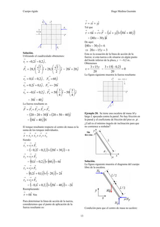 Cuerpo rígido Hugo Medina Guzmán
13
Solución.
Utilizando el cuadriculado obtenemos:
jir ˆ2,0ˆ2,01 −−=
→
,
jiF ˆ
2
2
3,28ˆ
2
2
3,281 ⎟
⎟
⎠
⎞
⎜
⎜
⎝
⎛
+⎟
⎟
⎠
⎞
⎜
⎜
⎝
⎛
=
→
= ji ˆ20ˆ20 +
jir ˆ2,0ˆ1,02 −=
→
, jF ˆ602
→
=
jir ˆ1,0ˆ2,03 +=
→
, iF ˆ203 −=
→
jir ˆ2,0ˆ1,04 +−=
→
, jiF ˆ
4
3
50ˆ
4
3
504 ⎟
⎠
⎞
⎜
⎝
⎛
−⎟
⎠
⎞
⎜
⎝
⎛
=
→
= ji ˆ40ˆ30 −
La fuerza resultante es
→→→→→
+++= 4321 FFFFF
= ( ) ( )ji ˆ405020302020 −+++− &&
= ( )Nji ˆ40ˆ30 +
El torque resultante respecto al centro de masa es la
suma de los torques individuales.
→→→→→
+++= 4321 τττττ
Siendo:
→→→
×= 111 Frτ
= ( ) ( )jiji ˆ30ˆ20ˆ2,0ˆ2,0 +×−− = 0
→→→
×= 222 Frτ
= ( ) ( ) kjji ˆ6ˆ60ˆ2,0ˆ1,0 =×−
→→→
×= 333 Frτ
= ( ) ( ) kjji ˆ2ˆ20ˆ1,0ˆ2,0 =−×+
→→→
×= 444 Frτ
= ( ) ( ) kjiji ˆ2ˆ40ˆ20ˆ2,0ˆ1,0 −=−×+−
Reemplazando:
kˆ6=
→
τ Nm
Para determinar la línea de acción de la tuerza,
consideremos que el punto de aplicación de la
fuerza resultante es:
jyixr ˆˆ +=
→
Tal que
→→→
×== Frkˆ6τ = ( ) ( )jijyix ˆ40ˆ30ˆˆ +×+
= ( )kyx ˆ3040 −
De aquí:
( ) 63040 =− yx
⇒ 31520 =− yx
Esta es la ecuación de la línea de acción de la
fuerza; si esta tuerza a de situarse en algún punto
del borde inferior de la placa, y = - 0,2 m..
Obtenemos
20
153 y
x
+
= =
( ) 0
20
2,0153
=
−+
La figura siguiente muestra la fuerza resultante:
Ejemplo 20. Se tiene una escalera dé masa M y
largo L apoyada contra la pared .No hay fricción en
la pared y el coeficiente de fricción del piso es μ .
¿Cuál es el mínimo ángulo de inclinación para que
no comience a resbalar?
Solución.
La figura siguiente muestra el diagrama del cuerpo
libre de la escalera.
Condición para que el centro de masa no acelere:
 