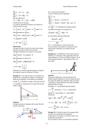 Cuerpo rígido Hugo Medina Guzmán
14
yxx NNF μ−==∑ 0 ,
yy NMgF −==∑ 0
De aquí obtenemos:
MgNy = , MgNN yx μμ ==
Condición de no rotación:
La suma de momentos de fuerza con respecto al
centro de masa es cero.
0sen
2
sen
2
cos
2
=−− θθμθ
L
N
L
N
L
N xyy
Reemplazando las fuerzas:
0sen
2
sen
2
cos
2
=−− θμθμθ
L
Mg
L
Mg
L
Mg
⇒ θθμ cossen2 =
⇒ ⎟⎟
⎠
⎞
⎜⎜
⎝
⎛
= −
μ
θ
2
1
tan 1
Otra forma:
En lugar de tomar el centro de masa como origen
tomemos extremo inferior de la escalera.
Tomando momentos con respecto a este punto.
0sencos
2
=− θθ LN
L
Mg x
Reemplazando el valor de Nx:
0sencos
2
=− θμθ MgL
L
Mg
⇒ ⎟⎟
⎠
⎞
⎜⎜
⎝
⎛
= −
μ
θ
2
1
tan 1
Obtenemos la misma respuesta porque no importa
con respecto a que eje tomemos el torque.
Ejemplo 21. Una viga de masa m se empotra a la
pared como se muestra en la figura y se sujeta por
medio de un alambre. Si la tensión en el alambre
excede mT el alambre se rompe. ¿Para qué valor de
x, el alambre se romperá por una masa M colocada
sobre la viga?
Solución.
La figura muestra el diagrama del cuerpo libre del
sistema viga-masa.
R es a reacción de la pared.
Como el sistema está en equilibrio
0=∑
→
F
⎪⎩
⎪
⎨
⎧
=−−−=
=−=
∑
∑
0sensen
0coscos
mgMgTRF
TRF
y
x
θα
θα
Con 0=∑
→
τ alrededor de cualquier punto.
Tomamos momentos con respecto a O.
0
2
sen =−− Mgx
L
mgTL θ
De esta última ecuación obtenemos
Mg
L
mgTL
x 2
sen −
=
θ
Si T = Tm obtenemos el valor máximo de x.
Si estuviéramos interesados en conocer R, sería
mejor tomar momentos con respecto al otro
extremo.
Ejemplo 22. Un albañil de 75 kg camina sobre un
tablón de 3 m de largo y 80 kg apoyado sobre dos
vigas distantes 2 m, tal como indica la figura. ¿Cuál
es la máxima distancia x que puede recorrer, sin
que caiga?
Solución.
Para que el tablón gire, el torque del peso del
albañil respecto del punto O, más el torque del peso
de la parte de tablón que sobresale, debe ser mayor
o igual que el torque del peso de la parte de tablón
apoyada entre las vigas:
Llamando λ a la densidad lineal del tablón:
L
M
=λ , haciendo d = 2 m, L = longitud del
tablón, M = masa tablón, m = masa albañil
tendremos:
( ) ( )
22
d
dg
dL
gdLmgx λλ =
−
−+
⇒ ( )[ ] ( )222
2
2
LLd
L
M
dLdmx −=−−+ λ ,
⇒ ( )Ld
m
M
x −= 2
2
= 0,53 m
Ejemplo 23. Un baúl de masa M se empuja sobre
un suelo con coeficiente de rozamiento
a) Qué fuerza F se ejerce si el baúl se mueve con
aceleración constante a?
b) ¿Si el baúl se mueve con velocidad constante?
 