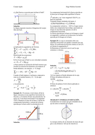 Cuerpo rígido Hugo Medina Guzmán
15
c) ¿Qué fuerza se necesita para inclinar el baúl?
Solución.
La figura siguiente muestra el diagrama del cuerpo
libre del baúl.
a) Aplicando la segunda ley de Newton.
( )MaNNFF kx 21 +−=∑ μ ,
021 =−+=∑ MgNNFy
Resolviendo las ecuaciones:
( )gaMF kμ+=
b) En el caso que el baúl va con velocidad constante
0=a y gMF kμ=
c) Para analizar la inclinación del baúl tenemos que
escribir la ecuación de momentos con respecto al
borde delantero, sin rotación α = 0, luego
0
2
1 =+−−=∑ Mg
b
hFbNτ
Cuando el baúl empiece a inclinarse, empezará a
rotar en el sentido horario y N1 = 0, de aquí:
h
bMg
F
2
=
y la aceleración:
g
h
b
g
M
F
a kk ⎟
⎠
⎞
⎜
⎝
⎛
−=−= μμ
2
Ejemplo 24. El extremo A de la barra AB de la
figura descansa en una superficie horizontal sin
fricción, y el extremo B tiene una articulación. Se
ejerce en A una fuerza horizontal F de magnitud
120 N. Desprecie el peso de la barra. Calcule las
componentes horizontal y vertical de la fuerza
ejercida por la barra sobre la articulación en B.
Solución.
La componente horizontal de la fuerza ejercida en
la barra por la bisagra debe equilibrar la fuerza
→
F aplicada, y así tiene magnitud 120,0 N y es
hacia la izquierda.
Tomando torques alrededor del punto A
m)00,3(m)00,4N)(0,120( VF+
La componente vertical es – 160 N, el signo menos
indica una componente hacia abajo, ejerciendo un
torque en una dirección opuesta a la de la
componente horizontal.
La fuerza ejercida por la barra en la bisagra es igual
en magnitud y contrario en la dirección a la fuerza
ejercida por la bisagra en la barra
Ejemplo 25. La caja es arrastrada sobre una
superficie horizontal con rapidez constante por una
fuerza. El coeficiente de fricción cinética es de 0,35.
a) Calcule la magnitud de F.
b) Determine el valor de h con el cual la caja
comience a volcarse.
Solución.
a) mgμΝμFF f kk ===
= )smkg)(9,800,30)(35,0( 2
= 103 N
b) Con respecto al borde delantero de la caja.
El brazo de palanca del peso es
m125,0
2
250,0
=
El brazo de palanca h de la fuerza aplicada es
entonces
k
1
)125,0()125,0(
μ
==
F
mg
h
= m.36,0
35,0
125,0
=
TRABAJO Y ENERGIA EN ROTACIÓN.
Consideremos un cuerpo que gira alrededor de un
eje tal como se muestra en la figura
La energía cinética de un elemento de masa dm que
gira a una distancia r del eje de rotación es:
 