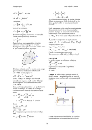Cuerpo rígido Hugo Medina Guzmán
16
2
2
1
dmvdK = , rv ω=
⇒ 22
2
1
rdmdK ω=
Integrando.
∫ ∫==
M
dmrdKK 22
2
1
ω
como ω es constante.
∫ ∫==
M
dmrdKK 22
2
1
ω
El término integral es el momento de inercia del
cuerpo con respecto al eje de rotación
2
2
1
ωIK =
Para relacionar la energía cinética, al trabajo
efectuado sobre el cuerpo por un torque τ .
Supongamos que se aplica una fuerza externa única
F, que actúa en el punto P del cuerpo.
El trabajo realizado por
→
F a medida que el cuerpo
gira recorriendo una distancia infinitesimal
θrdds = en un tiempo dt es:
θφ rdFsdFdW sen=⋅=
→→
Como rF φsen es el torque de la fuerza F
alrededor del origen se puede escribir el trabajo
realizado para la rotación infinitesimal como:
θτ ddW =
Cuando el cuerpo gira en torno a un eje fijo bajo la
acción de un torque. El cambio de su energía
cinética durante el intervalo dt se puede expresar
como:
dtI
dt
d
dt
dt
dK
dK ⎟
⎠
⎞
⎜
⎝
⎛
== 2
2
1
ω
= dt
dt
d
I
ω
ω = dtIωα = dtI ωα
Como
ατ I= y dtd ωθ =
Obtenemos:
dWddK == θτ
Si se íntegra esta expresión se obtiene el trabajo
total
∫=→
2
1
21
θ
θ
θτ dW = ∫
2
1
ω
ω
ωωdI
=
2
1
2
2
2
1
2
1
ωω II −
= KKK Δ=− 12
“E1 trabajo neto realizado por las fuerzas externas
al hacer girar un cuerpo rígido alrededor de un eje
fijo es igual al cambio en la energía cinética de
rotación”.
Por la analogía que existe entre las expresiones para
el movimiento lineal y el movimiento angular,
podemos decir que un torque será conservativo a
condición que exista una función potencial
( )θUU = de tal modo que el trabajo efectuado por
→
τ , cuando el cuerpo sufre un desplazamiento
angular ( )12 θθ − es la diferencia ( ) ( )( )21 θθ UU − .
Así pues se deduce que:
( ) ( ) 1221
KKUU −=− θθ
ó ( ) ( ) constante21 21 =+=+ θθ UKUK
Cuando el sistema no es conservativo
( )( ) ( )( )21 21VOCONSERVATINO θθ UKUKW +−+=
POTENCIA
La rapidez con que se realiza este trabajo es:
ωτ
θ
τ ==
dt
d
dt
dW
Expresión que corresponde a la potencia
instantánea.
ωτ=P
Ejemplo 26. Para la barra giratoria, calcular su
rapidez angular y la rapidez lineal de su centro de
masa y del punto mas bajo de la barra cuando está
vertical.
Solución.
Usando el principio de conservación de la energía,
considerando que la energía potencial se calcula
 