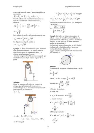 Cuerpo rígido Hugo Medina Guzmán
17
respecto al centro de masa y la energía cinética es
de rotación:
fi EE = ⇒ gffgii UKUK +=+
Cuando la barra esta inicialmente horizontal no
tiene Ki y cuando esta vertical tiene solo Kf,
entonces:
222
3
1
2
1
2
1
2
ωω ⎟
⎠
⎞
⎜
⎝
⎛
== MLI
L
Mg ⇒
L
g3
=ω
Para calcular la rapidez del centro de masa, se usa:
gL
L
rvcm 3
2
1
2
=== ωω
En el punto mas bajo la rapidez es
gLvv cm 32 ==
Ejemplo 27. Para el sistema de la figura, las masas
tiene momento de inercia I en torno a su eje de
rotación, la cuerda no resbala en la polea y el
sistema se suelta desde el reposo.
Calcular la rapidez lineal de las masas después que
una ha descendido H y la rapidez angular de la
polea.
Solución.
Como no hay roce en la polea, se conserva la
energía, que aplicada a cada masa m1 y m2,
suponiendo que m2 se encuentra inicialmente en la
parte superior del sistema, es:
fi EE =
⇒ iiii UUKK 2121 +++
= ffpff UUKKK 2121 ++++
⇒ gHm20 +
= gHmIvmvm 1
22
2
2
1
2
1
2
1
2
1
+++ ω
⇒ ( )gHmmv
R
I
mm 12
2
221
2
1
−=⎟
⎠
⎞
⎜
⎝
⎛
++
Donde se ha usado la relación v = R ω, despejando
v se obtiene:
( )
221
122
R
I
mm
gHmm
v
++
−
=
Ejemplo 28. Sobre un cilindro homogéneo de
radio R y masa M. tiene El cual tiene libertad de
girar sin fricción sobre un eje, como se muestra en
la figura. Si se le aplica en su borde una fuerza
tangencial de magnitud F.
a) ¿Cuál es la aceleración angular α del cilindro?
b) ¿Cual es la velocidad angular y la energía
cinética del cilindro al tiempo t?
c) ¿qué cantidad de trabajo aplica la fuerza durante
este intervalo t?.
Solución.
El momento de inercia del cilindro en torno a su eje
es:
2
2
1
MRI =
a) Con ατ I= ⇒
I
τ
α = , RF0=τ
tenemos
MR
F
MR
RF 0
2
0 2
2
1
==α
b) Siendo α constante
t0 αωω +=
Si 00 =ω , tαω = , t
MR
F02
=ω
La energía cinética:
2
022 2
2
1
2
1
2
1
⎟
⎠
⎞
⎜
⎝
⎛
⎟
⎠
⎞
⎜
⎝
⎛
== t
MR
F
MRIK ω
=
2
2
0
t
M
F
c) El trabajo realizado
12 KKKW −=Δ= = 02
2
0
−t
M
F
=
2
2
0
t
M
F
 