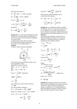 Cuerpo rígido Hugo Medina Guzmán
18
Otra forma de calcular es:
∫=
2
1
θ
θ
θτ dW , RF0=τ (constante)
( ) θθθ Δ=−= RFRFW 0120
Con
MR
F02
=α , 00 =ω
⇒ 20202 2
2
1
2
1
t
MR
F
t
MR
F
t =⎟
⎠
⎞
⎜
⎝
⎛
== αθ
Finalmente
⎟
⎠
⎞
⎜
⎝
⎛
= 20
0 t
MR
F
RFW =
2
2
0
t
M
F
Ejemplo 29. Un carrete de hilo delgado tiene radio
R y masa M. Si se jala el hilo de tal modo que el
centro de masa del carrete permanezca suspendido
en el mismo lugar.
a) ¿Qué fuerza se ejerce sobre el carrete?
b) ¿Cuánto trabajo se habrá realizado cuando el
carrete gira con velocidad angular ω ?
Solución.
La figura muestra al carrete suspendido.
El carrete solo tiene movimiento circular ya que
está en equilibrio vertical
Aplicando las leyes de Newton:
0=∑ yF ⇒ 0=− MgT
ατ I=∑ ⇒ αITR =
Como
2
2
1
MRI = , obtenemos:
α2
2
1
MRMgR =
y
R
g2
=α
a) La fuerza que se ejerce sobre el carrete es
MgT =
b) Como el trabajo realizado es:
θτ Δ=W , donde
2
MgRTR ==τ
Siendo α constante ⇒ θαωω Δ+= 22
0
2
Si 00 =ω ⇒ θαω Δ= 22
y
α
ω
θ
2
2
=Δ =
g
R
4
2
ω
Luego
22
2
4
1
4
RM
g
R
MgRW ω
ω
==
Otra forma de evaluar el trabajo es por la
conservación de la energía.
12 KKKW −=Δ= = 0
2
1 2
−ωI
=
22
2
1
2
1
ω⎟
⎠
⎞
⎜
⎝
⎛
MR =
22
4
1
RMω
Ejemplo 30. Una plataforma cilíndrica uniforme
de 180 kg de masa y 4,5 m de radio se frena de 3,2
rev/s al reposo en 18 s cuando se desconecta el.
motor. Calcular la potencia de salida del motor (hp)
para mantener una velocidad constante de 3,2 rev/s.
Solución.
Como primer paso debemos conocer cuál es el
torque de frenado que tenemos que vencer para
mantener la velocidad constante, ese torque lo
calcularemos de la siguiente manera:
frenadofrenado ατ I=
2
2
1
MRI = .
tΔ
Δ
=
ω
α frenado =
ttt
ωωω
−=
−
−
12
12
t
MR
t
MR
22
1 2
2
frenado
ωω
τ ==
La potencia es:
t
MR
P
2
22
ω
ωτ ==
Siendo
M =180 kg, R = 4,5 m,
rev
rad2
s
rev
2,3
π
ω = =
s
rad
4,6 π ,
t = 18 s.
( )( ) ( )
( )182
4,65,4180
22
π
=P = 40889,73 W
Como 1 hp = 735,5 W
P = 55,6 hp
Ejemplo 31. Se sujeta una masa M a una cuerda
ligera enrollada alrededor de una rueda de momento
de inercia I y radio R. Hallar La tensión de la
cuerda, la aceleración y su velocidad después de
haber descendido una distancia h desde el reposo.
Resolver desde el punto de vista de energía.
 