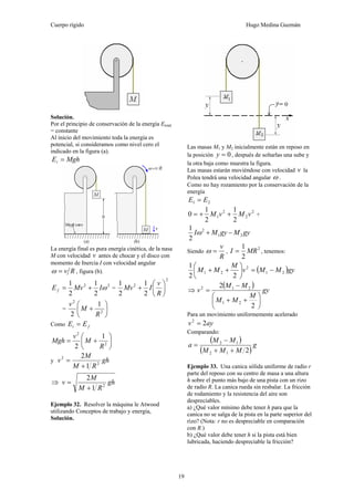 Cuerpo rígido Hugo Medina Guzmán
19
Solución.
Por el principio de conservación de la energía Etotal
= constante
Al inicio del movimiento toda la energía es
potencial, si consideramos como nivel cero el
indicado en la figura (a).
MghEi =
La energía final es pura energía cinética, de la nasa
M con velocidad v antes de chocar y el disco con
momento de Inercia I con velocidad angular
Rv=ω , figura (b).
22
2
1
2
1
ωIMvE f += =
2
2
2
1
2
1
⎟
⎠
⎞
⎜
⎝
⎛
+
R
v
IMv
= ⎟
⎠
⎞
⎜
⎝
⎛
+ 2
2
1
2 R
M
v
Como fi EE =
⎟
⎠
⎞
⎜
⎝
⎛
+= 2
2
1
2 R
M
v
Mgh
y gh
RM
M
v 2
2
1
2
+
=
⇒ gh
RM
M
v 2
1
2
+
=
Ejemplo 32. Resolver la máquina le Atwood
utilizando Conceptos de trabajo y energía,
Solución.
Las masas M1 y M2 inicialmente están en reposo en
la posición 0=y , después de soltarlas una sube y
la otra baja como muestra la figura.
Las masas estarán moviéndose con velocidad v la
Polea tendrá una velocidad angular ω .
Como no hay rozamiento por la conservación de la
energía
21 EE =
2
2
2
1
2
1
2
1
0 vMvM ++= +
gyMgyMI 21
2
2
1
−+ω
Siendo
R
v
=ω ,
2
2
1
MRI = , tenemos:
( )gyMMv
M
MM 21
2
21
22
1
−=⎟
⎠
⎞
⎜
⎝
⎛
++
⇒
( ) gy
M
MM
MM
v
⎟
⎠
⎞
⎜
⎝
⎛
++
−
=
2
2
21
212
Para un movimiento uniformemente acelerado
ayv 22
=
Comparando:
( )
( )
g
MMM
MM
a
212
12
++
−
=
Ejemplo 33. Una canica sólida uniforme de radio r
parte del reposo con su centro de masa a una altura
h sobre el punto más bajo de una pista con un rizo
de radio R. La canica rueda sin resbalar. La fricción
de rodamiento y la resistencia del aire son
despreciables.
a) ¿Qué valor mínimo debe tener h para que la
canica no se salga de la pista en la parte superior del
rizo? (Nota: r no es despreciable en comparación
con R.)
b) ¿Qué valor debe tener h si la pista está bien
lubricada, haciendo despreciable la fricción?
 