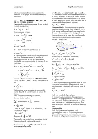 Cuerpo rígido Hugo Medina Guzmán
2
estudiaremos aquí el movimiento de rotación
alrededor de un eje y el movimiento de rotación
traslación.
CANT1DAD DE MOVIMIENTO ANGULAR
DE UN CUERPO RÍGIDO
La cantidad de movimiento angular de una partícula
respecto a un punto es
→→→→→
×=×= vmrprL
En coordenadas polares:
rrr ˆ=
→
, trr
dt
dr
v &&ω+=
→
ˆ
⎟
⎠
⎞
⎜
⎝
⎛
+×=
→
trr
dt
dr
mrrL ˆˆˆ ω
trmrL ˆˆ
2
×=
→
ω
tr ˆˆ× tiene la dirección y sentido de
→
ω
→→
= ω2
mrL
Si consideramos al cuerpo rígido como n partículas
que giran alrededor de un eje, la cantidad de
movimiento angular de éste será la suma de la
cantidad de movimiento angular de cada una de las
partículas.
→→→→
+++= ωωω 22
22
2
11 ........ nntotal rmrmrmL
= ( )
→
+++ ω22
22
2
11 ........ nn rmrmrm
=
→
=
⎟
⎠
⎞
⎜
⎝
⎛
∑ ω
n
i
ii rm
1
2
La cantidad entre paréntesis es el MOMENTO DE
INERCIA DEL CUERPO RÍGIDO alrededor de un
eje.
∑=
=
n
i
ii rmI
1
2
Es importante darse cuenta que el momento de
inercia depende de la distribución de la masa del
cuerpo.
En el caso de un cuerpo rígido continuo,
los im tienden a dm y
∑ se transforma en ∫M
, de aquí:
dmrI
M∫= 2
Como Vm ρ= , donde ρ es la densidad y V el
volumen del cuerpo:
dVdm ρ=
Tenemos: dVrI
V∫= 2
ρ
Para muchos cuerpos de forma geométrica simple
ésta integral puede evaluarse fácilmente.
Dos teoremas que simplifican los cálculos del
momento de inercia son:
I) El teorema de Steiner o de los ejes paralelos.
“El momento de inercia del cuerpo respecto a un eje
es igual al momento de inercia del cuerpo respecto a
un eje paralelo al anterior y que pasa por el centro
de masa es el producto de la masa del cuerpo por el
cuadrado de la distancia entre los ejes”.
2
0 MdII CM +=
Demostración. La figura siguiente representa la
sección de un cuerpo en el plano del papel, CM es
el eje normal al plano del papel a través del centro
de masa y O es un eje paralelo. Escogiendo un
elemento diferencial de masa dm , escribamos la
expresión para los momentos de inercia con
respecto a los dos ejes.
dmrI
M
CMCM ∫= 2
dmrI
M∫= 2
0
usando la ley de los cosenos, obtenemos:
θcos2222
drdrr CMCM −+=
reemplazando
( )dmdrdrI
M
CMCM∫ −+= θcos222
0
∫∫∫ −+=
M
CM
MM
CM dmrddmddmrI θcos222
0
El primer término
CM
M
CM Idmr =∫
2
El segundo término
22
Mddmd
M
=∫
El tercer término es cero porque es la suma en todo
el cuerpo d los productos del elemento de masa y
sus distancias al eje a través del centro de masa, de
aquí:
2
0 MdII CM +=
II. El teorema de la figura plana.
El momento de inercia de una figura plana con
respecto a un eje perpendicular a la misma es igual
a la suma de los momentos de inercia de la figura
plana con respecto a dos ejes rectangulares en el
plano de la figura los cuales se intersecan con el eje
dado
Demostración:
En la figura siguiente el eje z pasa por O
perpendicular al piano y. Elegimos un elemento
diferencial de masa dm y escribimos los momentos
de inercia de la figura para cada uno de los tres ejes.
 