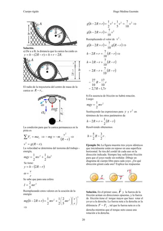 Cuerpo rígido Hugo Medina Guzmán
20
Solución.
a) De a a B, la distancia que la canica ha caído es
.2)2( RrhrRhy −+=−−=
El radio de la trayectoria del centro de masa de la
canica es ,rR − .
La condición para que la canica permanezca en la
pista es
cr maF =∑ ⇒
( )rR
v
mmg
−
−=−
2
⇒
).(2
rRgv −=
La velocidad se determina del teorema del trabajo -
energía,
22
2
1
2
1
ωImvmgy +=
Se tiene:
( )rRhy −−= 2
r
v
=ω
Se sabe que para una esfera
2
5
2
mrI =
Reemplazando estos valores en la ecución de la
energía:
( )
2
22
5
2
2
1
2
1
2 ⎟
⎠
⎞
⎜
⎝
⎛
⎟
⎠
⎞
⎜
⎝
⎛
+=+−
r
v
mrmvrRhmg
⇒
( ) 222
10
7
5
1
2
1
2 vvvrRhg =+=+− ⇒
( ) 2
10
7
2 vrRhg =+−
Reemplazando el valor de
2
v :
( ) ( )rRgrRhg −=+−
10
7
2 ⇒
( )rRrRh −=+−
10
7
2 ⇒
( )rRrRh −+−=
10
7
2
= ( )rRrR −+−
10
7
2
= rR
10
17
10
27
−
= rR 7,17,2 −
b) En ausencia de fricción no habrá rotación.
Luego:
2
2
1
mvmgy =
Sustituyendo las expresiones para y y
2
v en
términos de los otros parámetros da
( )rRrRh −=+−
2
1
2
Resolviendo obtenemos
rRh
2
3
2
5
−= .
Ejemplo 34. La figura muestra tres yoyos idénticos
que inicialmente están en reposo en una superficie
horizontal. Se tira del cordel de cada uno en la
dirección indicada. Siempre hay suficiente fricción
para que el yoyo ruede sin resbalar. Dibuje un
diagrama de cuerpo libre para cada yoyo. ¿En qué
dirección girará cada uno? Explica tus respuestas
Solución. En el primer caso,
→
F y la fuerza de la
fricción actúan en direcciones opuestas, y la fuerza
de fricción tiene el torque mayor que hace rotar el
yo-yo a la derecha. La fuerza neta a la derecha es la
diferencia fFF − , tal que la fuerza neta es a la
derecha mientras que el torque neto causa una
rotación a la derecha.
 
