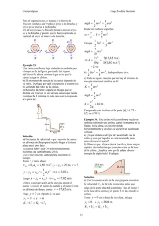 Cuerpo rígido Hugo Medina Guzmán
21
Para el segundo caso, el torque y la fuerza de
fricción tienden a dar vuelta al yoyo a la derecha, y
el yo-yo se mueve a la derecha.
En el tercer caso, la fricción tiende a mover al yo-
yo a la derecha, y puesto que la fuerza aplicada es
vertical, el yoyo se mueve a la derecha.
Ejemplo 35.
Una canica uniforme baja rodando sin resbalar por
el trayecto de la figura, partiendo del reposo.
a) Calcule la altura mínima h que evita que la
canica caiga en el foso.
b) El momento de inercia de la canica depende de
su radio. Explique por qué la respuesta a la parte (a)
no depende del radio de la canica.
c) Resuelva la parte (a) para un bloque que se
desliza sin fricción en vez de una canica que rueda.
Compare la h mínima en este caso con la respuesta
a la parte (a).
Solución.
a) Encuentre la velocidad v que necesita la canica
en el borde del hoyo para hacerlo llegar a la tierra
plana en el otro lado.
La canica debe viajar 36 m horizontalmente
mientras cae verticalmente 20 m.
Use el movimiento vertical para encontrar el
tiempo.
Tome + y hacia abajo.
?m,20,m/s80,9,0 0
2
0 ==−== tyyav yy
2
1 2
00 tatvyy yy +=− s02,2=⇒ t
Luego 00 tvxx x=− m/s.82,170 =⇒ xv
Utilice la conservación de la energía, donde el
punto 1 está en el punto de partida y el punto 2 está
en el borde del hoyo, donde m/s.82,17=v
Haga 0=y en el punto 2, tal que
02 =y e hy =1
2211 UKUK +=+
22
2
1
2
1
ωImvmgh +=
Rodar sin resbalar significa
r
v
ω = ,
2
5
2
mrI =
Tal que
22
5
1
2
1
mvI =ω
2
10
7
mvmgh =
⇒
)m/s10(9,80
m/s)82,17(7
10
7
2
2
==
g
v
h
= 23 m
b) ,
5
1
2
1 22
mvI =ω Independiente de r.
c) Todo es igual, excepto que no hay el término de
energía rotacional cinética en K:
2
2
1
mvK =
2
2
1
mvmgh =
m16
2
2
==
g
v
h .
Comparado con la altura de la parte (a), 16 /23 =
0,7, es el 70 %.
Ejemplo 36. Una esfera sólida uniforme rueda sin
resbalar subiendo una colina, como se muestra en la
figura. En la cima, se está moviendo
horizontalmente y después se cae por un acantilado
vertical.
a) ¿A qué distancia del pie del acantilado cae la
esfera y con qué rapidez se está moviendo justo
antes de tocar el suelo?
b) Observe que, al tocar tierra la esfera, tiene mayor
rapidez de traslación que cuando estaba en la base
de la colina. ¿Implica esto que la esfera obtuvo
energía de algún lado? Explique.
Solución.
a) Use la conservación de la energía para encontrar
la velocidad 2v de la bola momentos antes que
salga de la parte alta del acantilado. Sea el punto 1
en la base de la colina y el punto 2 en la cima de la
colina.
Tome 0=y en la base de la colina, tal que
01 =y e m.0,282 =y
2211 UKUK +=+
 