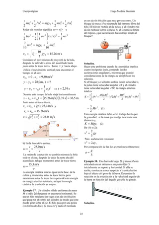 Cuerpo rígido Hugo Medina Guzmán
22
2
2
2
22
2
1
2
1
2
1
2
1
2
1
2
1
ωω ImvmgyImv ++=+
Rodar sin resbalar significa rv=ω y
2222
5
1
)/(
5
1
2
1
2
1
mvrvmrI =⎟
⎠
⎞
⎜
⎝
⎛
=ω
2
22
2
1
10
7
10
7
mvmgymv +=
sm26,15
7
10
2
2
12 =−= gyvv
Considere el movimiento de proyectil de la bola,
después de salir de la cima del acantilado hasta
justo antes de tocar tierra. Tome y+ hacia abajo.
Utilice el movimiento vertical para encontrar el
tiempo en el aire:
00 =yv ,
2
m/s80,9=ya
m0,280 =− yy , ?=t
2
1 2
00 tatvyy yy +=− ⇒ s39,2=t
Durante este tiempo la bola viaja horizontalmente
tvxx x00 =− = ( )( ) m.5,36s39,2sm26,15 =
Justo antes de tocar tierra,
m/s4,230 =+= gtvv yy y
m/s26,150 == xx vv
sm0,2822
=+= yx vvv
b) En la base de la colina,
sm0,25
rr
v
ω ==
La razón de la rotación no cambia mientras la bola
está en el aire, después de dejar la parte alta del
acantilado, tal que momentos antes de tocar tierra
r
m/s3,15
=ω
La energía cinética total es igual en la base de la
colina y momentos antes de tocar tierra, pero
momentos antes de tocar tierra poco de esta energía
es energía cinética rotatoria, así que la energía
cinética de traslación es mayor.
Ejemplo 37. Un cilindro sólido uniforme de masa
M y radio 2R descansa en una mesa horizontal. Se
ata un hilo mediante un yugo a un eje sin fricción
que pasa por el centro del cilindro de modo que éste
puede girar sobre el eje. El hilo pasa por una polea
con forma de disco de masa M y radio R montada
en un eje sin fricción que pasa por su centro. Un
bloque de masa M se suspende del extremo libre del
hilo. El hilo no resbala en la polea, y el cilindro rue-
da sin resbalar sobre la mesa. Si el sistema se libera
del reposo, ¿qué aceleración hacia abajo tendrá el
bloque?
Solución.
Hacer este problema usando la cinemática implica
cuatro incógnitas (seis, contando las dos
aceleraciones angulares), mientras que usando
consideraciones de la energía se simplifican los
cálculos.
Si el bloque y el cilindro ambos tienen velocidad v,
la polea tiene velocidad angular v/R y el cilindro
tiene velocidad angular v/2R, la energía cinética
total es
⎥
⎦
⎤
⎢
⎣
⎡
+++= 22
2
2
2
2
)(
2
)2(
2
)2(
2
1
MvRv
MR
Rv
RM
MvK
.
2
3 2
Mv= (1)
Esta energía cinética debe ser el trabajo hecho por
la gravedad; si la masa que cuelga desciende una
distancia y,
.MgyK = (2)
De (1) y (2):
gyv
3
22
=
Para aceleración constante
,22
ayv =
Por comparación de las dos expresiones obtenemos:
3
g
a =
Ejemplo 38. Una barra de largo 2L y masa M está
articulada en un extremo a un punto fijo O,
inicialmente en reposo y horizontal. Si ella se
suelta, comienza a rotar respecto a la articulación
bajo el efecto del peso de la barra. Determine la
reacción en la articulación y la velocidad angular de
la barra en función del ángulo que ella ha girado.
Solución.
 