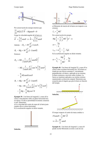 Cuerpo rígido Hugo Medina Guzmán
23
Por conservación de energía tenemos que
( ) 0sen2
23
11 2
2
=−
•
θθ MgLM
Luego la velocidad angular de la barra es:
θθ sen
2
32
L
g
=
•
⇒ θθ sen
2
3
L
g
=
•
Además θcos2
2
L
dt
d
MRH =− ,
( )θsen2
2
L
dt
d
MMgRV −=−
Entonces
2
sen
sen2
1
⎟
⎠
⎞
⎜
⎝
⎛
=
•
θθ
θθ d
d
MLRH
= ⎟
⎠
⎞
⎜
⎝
⎛
θθ
θθ
sen
2
3
sen
sen2
1 2
L
g
d
d
ML
= θθ cossen
4
9
ML
( )θsen2
2
L
dt
d
MMgRV −−=
= ⎟
⎠
⎞
⎜
⎝
⎛
− θθ
θθ
sen
2
3
cos
cos2
1 2
L
g
d
d
MLMg
= θ2
cos
4
9
2
5
MgMg −
Ejemplo 39. Una barra de longitud L y masa M se
coloca verticalmente sobre un plano horizontal liso,
en reposo. Si ella es perturbada levemente comienza
a caer. Determine:
a) La velocidad del centro de masa de la barra justo
cuando ella se coloca horizontal.
b) La aceleración angular en dicho instante.
Solución.
a) Momento de inercia de la barra con respecto a un
extremo
2
3
1
MLIA =
Por conservación de energía.
22
3
1
2
1
2
ω⎟
⎠
⎞
⎜
⎝
⎛
= ML
L
Mg ⇒
L
g3
=ω
2
L
vCM ω= = gL3
2
1
b) La aceleración angular en dicho instante.
2
3
1
2
ML
L
Mg
IA
A
==
τ
α =
L
g
2
3
Ejemplo 40. Una barra de longitud 2L y masa M se
coloca sobre un plano horizontal liso. Si la barra es
tirada por una fuerza constante F, inicialmente
perpendicular a la barra y aplicada en un extremo,
la barra comienza a moverse sobre el plano. La
fuerza se mantiene aplicada a ese mismo extremo
manteniendo su dirección original. Determine una
ecuación para el ángulo que gira la barra en función
del tiempo.
Solución.
El torque respecto al centro de masa conduce a
•
= θθ 2
3
1
sen MLFL
⇒ θθ sen
3
L
F
=
•
Ejemplo 41. Una barra de longitud L y masa M
puede oscilar libremente en torno a uno de sus
 