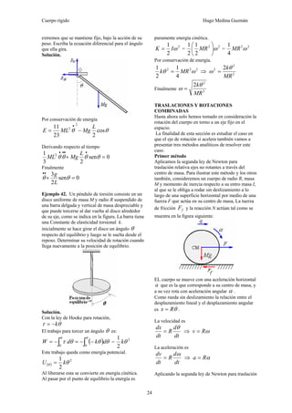 Cuerpo rígido Hugo Medina Guzmán
24
extremos que se mantiene fijo, bajo la acción de su
peso. Escriba la ecuación diferencial para el ángulo
que ella gira.
Solución.
Por conservación de energía
θθ cos
223
11 2
2 L
MgMLE −=
•
Derivando respecto al tiempo
0sen
23
1 2
=+
••••
θθθθ
L
MgML
Finalmente
0sen
2
3
=+
••
θθ
L
g
Ejemplo 42. Un péndulo de torsión consiste en un
disco uniforme de masa M y radio R suspendido de
una barra delgada y vertical de masa despreciable y
que puede torcerse al dar vuelta al disco alrededor
de su eje, como se indica en la figura. La barra tiene
una Constante de elasticidad torsional k.
inicialmente se hace girar el disco un ángulo θ
respecto del equilibrio y luego se le suelta desde el
reposo. Determinar su velocidad de rotación cuando
llega nuevamente a la posición de equilibrio.
Solución.
Con la ley de Hooke para rotación,
θτ k−=
El trabajo para torcer un ángulo θ es:
( ) θθθτ
θθ
∫∫ −−=−=
00
dkdW =
2
2
1
θk
Este trabajo queda como energía potencial.
( )
2
2
1
θθ kU =
Al liberarse esta se convierte en energía cinética.
Al pasar por el punto de equilibrio la energía es
puramente energía cinética.
2
2
1
ωIK = =
22
2
1
2
1
ω⎟
⎠
⎞
⎜
⎝
⎛
MR =
22
4
1
ωMR
Por conservación de energía.
222
4
1
2
1
ωθ MRk = ⇒ 2
2
2 2
MR
kθ
ω =
Finalmente 2
2
2
MR
kθ
ω =
TRASLACIONES Y ROTACIONES
COMBINADAS
Hasta ahora solo hemos tomado en consideración la
rotación del cuerpo en torno a un eje fijo en el
espacio.
La finalidad de esta sección es estudiar el caso en
que el eje de rotación si acelera también vamos a
presentar tres métodos analíticos de resolver este
caso.
Primer método
Aplicamos la segunda ley de Newton para
traslación relativa ejes no rotantes a través del
centro de masa. Para ilustrar este método y los otros
también, consideremos un cuerpo de radio R, masa
M y momento de inercia respecto a su entro masa I,
al que se le obliga a rodar sin deslizamiento a lo
largo de una superficie horizontal por medio de una
fuerza F que actúa en su centro de masa, La tuerza
de fricción fF y la reacción N actúan tal como se
muestra en la figura siguiente.
EL cuerpo se mueve con una aceleración horizontal
a que es la que corresponde a su centro de masa, y
a su vez rota con aceleración angular α .
Como rueda sin deslizamiento la relación entre el
desplazamiento lineal y el desplazamiento angular
es θRx = .
La velocidad es
dt
d
R
dt
dx θ
= ⇒ ωRv =
La aceleración es
dt
d
R
dt
dv ω
= ⇒ αRa =
Aplicando la segunda ley de Newton para traslación
 