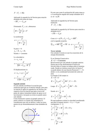 Cuerpo rígido Hugo Medina Guzmán
25
MaFF f =−
Aplicando la segunda ley de Newton para rotación
alrededor del centro de masa
αCMf IRF −=−
Eliminando fF y α , obtenemos:
Fa
R
I
M CM
=⎟
⎠
⎞
⎜
⎝
⎛
+ 2
La aceleración
⎟
⎠
⎞
⎜
⎝
⎛
+
=
2
R
I
M
F
a
CM
Si para t = 0:
00 =x , 00 =v ,
Siendo a = constante
La velocidad es:
atvv += 0
( )t
RIM
F
v
CM
2
+
=
El desplazamiento es:
2
00
2
1
attvxx ++=
( )
2
2
2
1
t
RIM
F
x
CM+
=
Segundo método
En este método escribimos la ecuación para
traslación igual que en el anterior método, pero para
la rotación se aplica la segunda ley de Newton con
respecto al eje de rotación que pasa a través del
punto de reposo instantáneo (punto de apoyo en el
movimiento) si tal punto no existe no puede usarse
este método
Como ilustración veamos el ejemplo anterior. El
punto contacto es el punto fijo instantáneo O,
consideremos que este no desliza y todos los otros
puntos de eje momentáneamente rotan alrededor de
el.
En este caso como la aceleración del centro masa es
a, la aceleración angular del cuerpo alrededor de O
es Ra=α .
Aplicando la segunda ley de Newton para
traslación:
MaFF f =−
Aplicando la segunda ley de Newton para rotación a
alrededor de O:
αOIFR −=−
Como Ra=α y
2
MRII CMO ++ :
con la segunda ecuación,
( ) FR
R
a
MRICM =+ 2
⇒
⎟
⎠
⎞
⎜
⎝
⎛
+
=
2
R
I
M
F
a
CM
Tercer método
Este método Consiste en usar las ecuaciones de la
energía directamente.
Es un Sistema Conservativo
Constante=+UK
Resolveremos por este método el ejemplo anterior.
Puesto que no hay deslizamiento la tuerza de
fricción sobre el cuerpo no trabaja sobre el mientras
rueda. Siendo un sistema conservativo la fuerza F
se puede deducir de una función Potencial U = - Fx
donde x es la coordenada horizontal del centro de
nasa.
La energía E del cuerpo es:
UKE +=
22
2
1
2
1
MvIK CM += ω , FxU −=
Luego: FxMvIE CM −+= 22
2
1
2
1
ω
Siendo
R
v
=ω ⇒
FxM
R
I
vE CM
−⎟
⎠
⎞
⎜
⎝
⎛
+= 2
2
2
1
De aquí podemos evaluar la velocidad considerando
que para el instante inicial x = 0, y v = 0, por
consiguiente E = 0.
0
2
1
2
2
=−⎟
⎠
⎞
⎜
⎝
⎛
+ FxM
R
I
v CM
y
FxM
R
I
v CM
=⎟
⎠
⎞
⎜
⎝
⎛
+2
2
2
1
M
R
I
Fx
v
CM
+
=
2
2
 